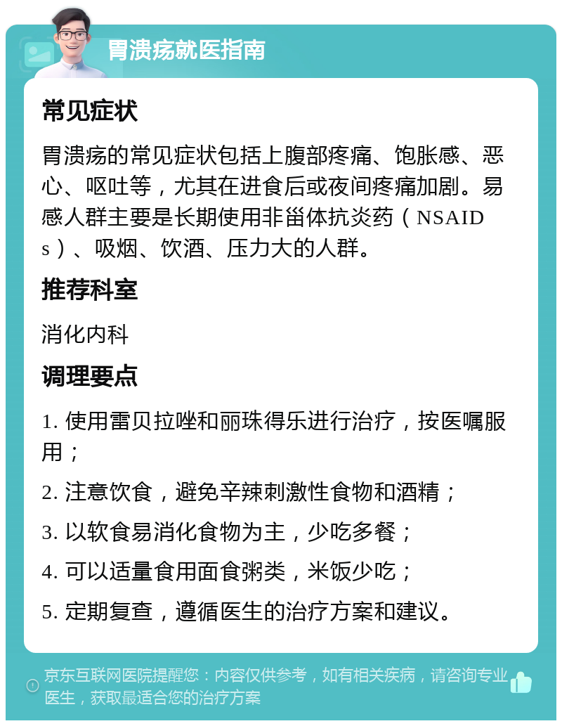 胃溃疡就医指南 常见症状 胃溃疡的常见症状包括上腹部疼痛、饱胀感、恶心、呕吐等，尤其在进食后或夜间疼痛加剧。易感人群主要是长期使用非甾体抗炎药（NSAIDs）、吸烟、饮酒、压力大的人群。 推荐科室 消化内科 调理要点 1. 使用雷贝拉唑和丽珠得乐进行治疗，按医嘱服用； 2. 注意饮食，避免辛辣刺激性食物和酒精； 3. 以软食易消化食物为主，少吃多餐； 4. 可以适量食用面食粥类，米饭少吃； 5. 定期复查，遵循医生的治疗方案和建议。