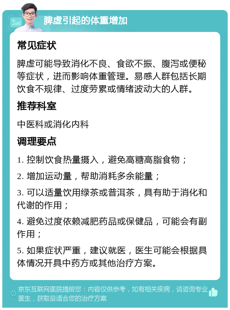 脾虚引起的体重增加 常见症状 脾虚可能导致消化不良、食欲不振、腹泻或便秘等症状，进而影响体重管理。易感人群包括长期饮食不规律、过度劳累或情绪波动大的人群。 推荐科室 中医科或消化内科 调理要点 1. 控制饮食热量摄入，避免高糖高脂食物； 2. 增加运动量，帮助消耗多余能量； 3. 可以适量饮用绿茶或普洱茶，具有助于消化和代谢的作用； 4. 避免过度依赖减肥药品或保健品，可能会有副作用； 5. 如果症状严重，建议就医，医生可能会根据具体情况开具中药方或其他治疗方案。