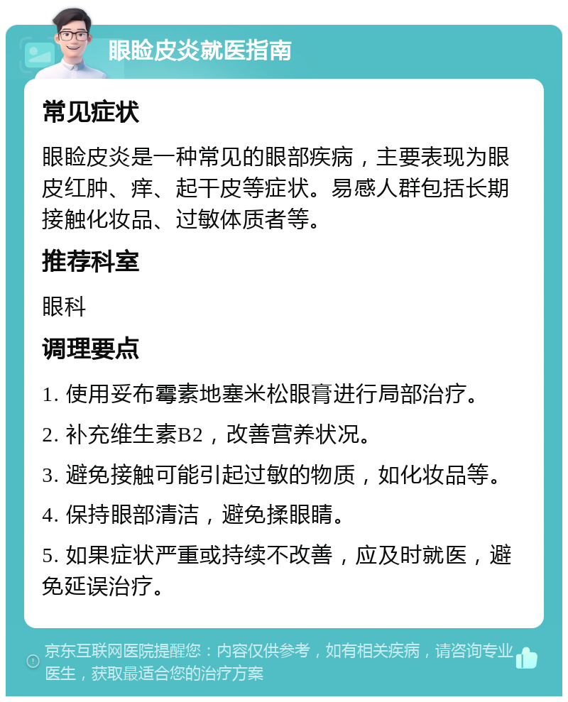 眼睑皮炎就医指南 常见症状 眼睑皮炎是一种常见的眼部疾病，主要表现为眼皮红肿、痒、起干皮等症状。易感人群包括长期接触化妆品、过敏体质者等。 推荐科室 眼科 调理要点 1. 使用妥布霉素地塞米松眼膏进行局部治疗。 2. 补充维生素B2，改善营养状况。 3. 避免接触可能引起过敏的物质，如化妆品等。 4. 保持眼部清洁，避免揉眼睛。 5. 如果症状严重或持续不改善，应及时就医，避免延误治疗。