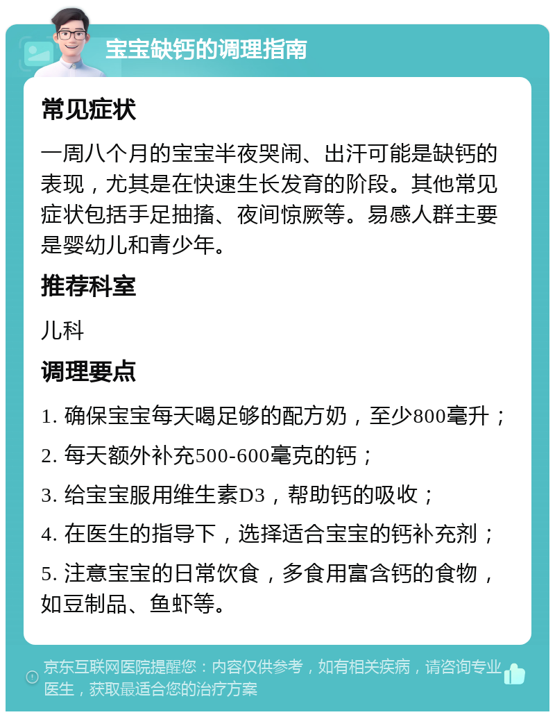 宝宝缺钙的调理指南 常见症状 一周八个月的宝宝半夜哭闹、出汗可能是缺钙的表现，尤其是在快速生长发育的阶段。其他常见症状包括手足抽搐、夜间惊厥等。易感人群主要是婴幼儿和青少年。 推荐科室 儿科 调理要点 1. 确保宝宝每天喝足够的配方奶，至少800毫升； 2. 每天额外补充500-600毫克的钙； 3. 给宝宝服用维生素D3，帮助钙的吸收； 4. 在医生的指导下，选择适合宝宝的钙补充剂； 5. 注意宝宝的日常饮食，多食用富含钙的食物，如豆制品、鱼虾等。