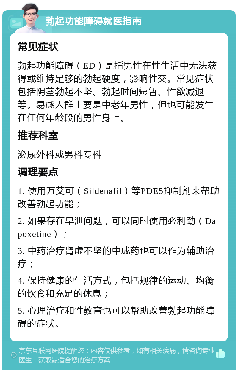 勃起功能障碍就医指南 常见症状 勃起功能障碍（ED）是指男性在性生活中无法获得或维持足够的勃起硬度，影响性交。常见症状包括阴茎勃起不坚、勃起时间短暂、性欲减退等。易感人群主要是中老年男性，但也可能发生在任何年龄段的男性身上。 推荐科室 泌尿外科或男科专科 调理要点 1. 使用万艾可（Sildenafil）等PDE5抑制剂来帮助改善勃起功能； 2. 如果存在早泄问题，可以同时使用必利劲（Dapoxetine）； 3. 中药治疗肾虚不坚的中成药也可以作为辅助治疗； 4. 保持健康的生活方式，包括规律的运动、均衡的饮食和充足的休息； 5. 心理治疗和性教育也可以帮助改善勃起功能障碍的症状。