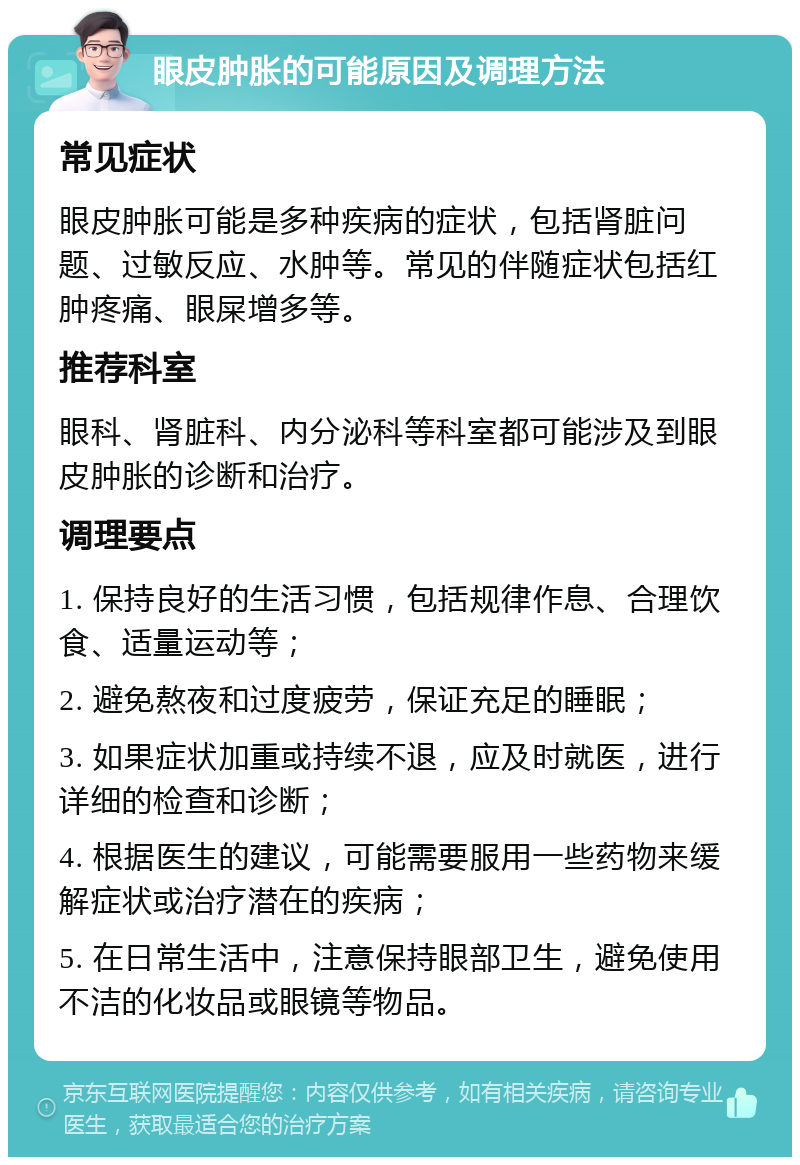 眼皮肿胀的可能原因及调理方法 常见症状 眼皮肿胀可能是多种疾病的症状，包括肾脏问题、过敏反应、水肿等。常见的伴随症状包括红肿疼痛、眼屎增多等。 推荐科室 眼科、肾脏科、内分泌科等科室都可能涉及到眼皮肿胀的诊断和治疗。 调理要点 1. 保持良好的生活习惯，包括规律作息、合理饮食、适量运动等； 2. 避免熬夜和过度疲劳，保证充足的睡眠； 3. 如果症状加重或持续不退，应及时就医，进行详细的检查和诊断； 4. 根据医生的建议，可能需要服用一些药物来缓解症状或治疗潜在的疾病； 5. 在日常生活中，注意保持眼部卫生，避免使用不洁的化妆品或眼镜等物品。