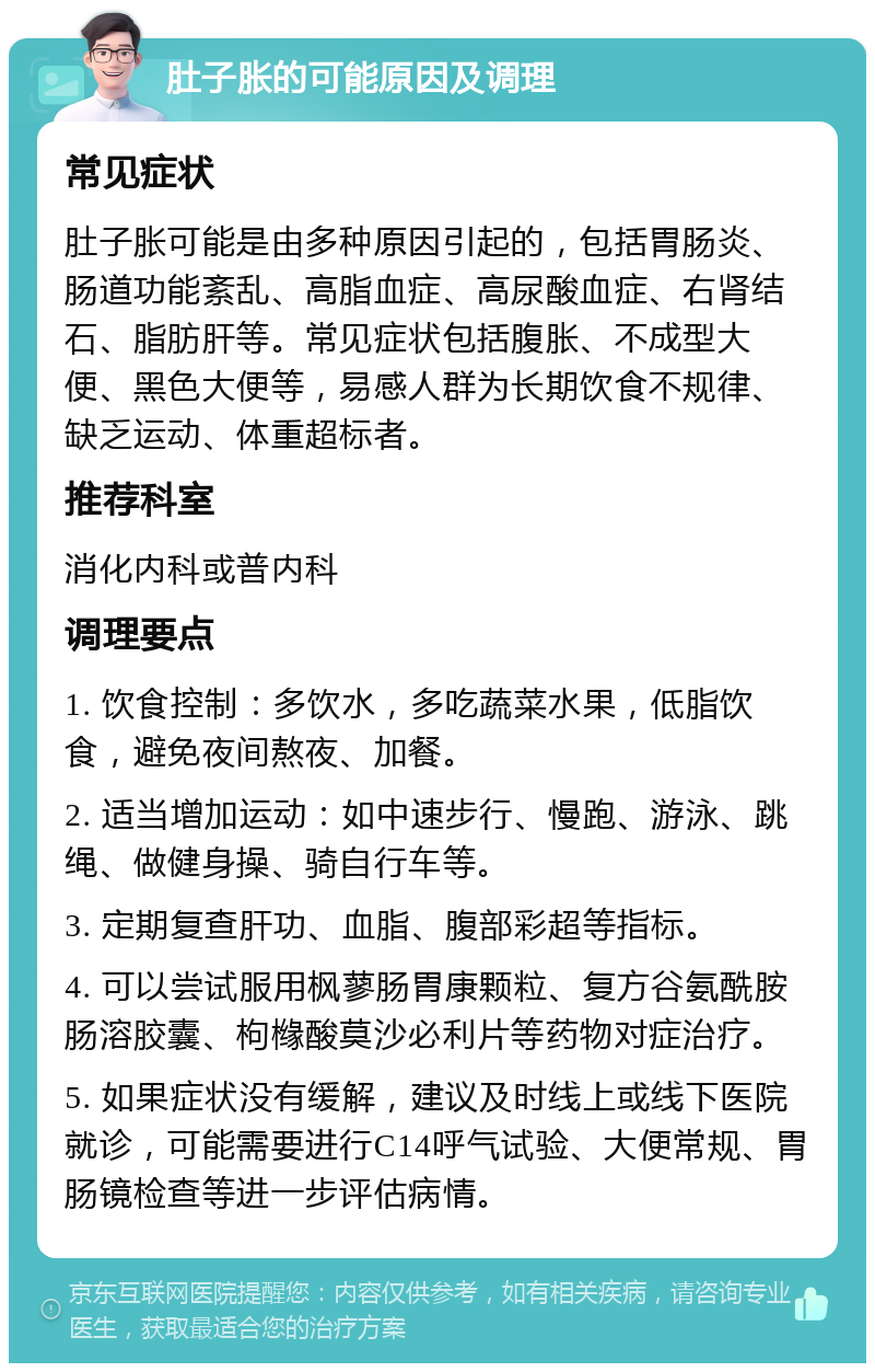 肚子胀的可能原因及调理 常见症状 肚子胀可能是由多种原因引起的，包括胃肠炎、肠道功能紊乱、高脂血症、高尿酸血症、右肾结石、脂肪肝等。常见症状包括腹胀、不成型大便、黑色大便等，易感人群为长期饮食不规律、缺乏运动、体重超标者。 推荐科室 消化内科或普内科 调理要点 1. 饮食控制：多饮水，多吃蔬菜水果，低脂饮食，避免夜间熬夜、加餐。 2. 适当增加运动：如中速步行、慢跑、游泳、跳绳、做健身操、骑自行车等。 3. 定期复查肝功、血脂、腹部彩超等指标。 4. 可以尝试服用枫蓼肠胃康颗粒、复方谷氨酰胺肠溶胶囊、枸橼酸莫沙必利片等药物对症治疗。 5. 如果症状没有缓解，建议及时线上或线下医院就诊，可能需要进行C14呼气试验、大便常规、胃肠镜检查等进一步评估病情。