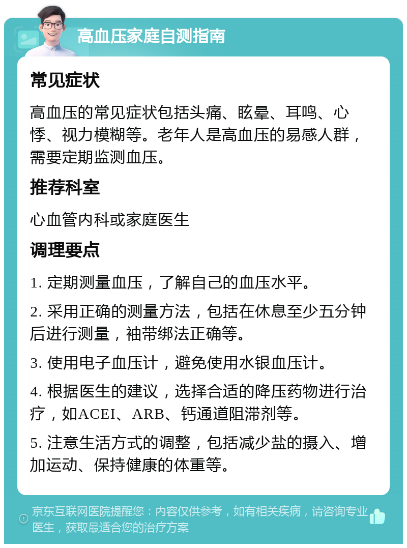 高血压家庭自测指南 常见症状 高血压的常见症状包括头痛、眩晕、耳鸣、心悸、视力模糊等。老年人是高血压的易感人群，需要定期监测血压。 推荐科室 心血管内科或家庭医生 调理要点 1. 定期测量血压，了解自己的血压水平。 2. 采用正确的测量方法，包括在休息至少五分钟后进行测量，袖带绑法正确等。 3. 使用电子血压计，避免使用水银血压计。 4. 根据医生的建议，选择合适的降压药物进行治疗，如ACEI、ARB、钙通道阻滞剂等。 5. 注意生活方式的调整，包括减少盐的摄入、增加运动、保持健康的体重等。