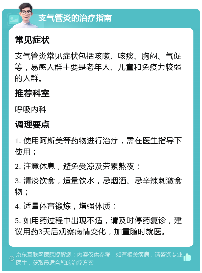 支气管炎的治疗指南 常见症状 支气管炎常见症状包括咳嗽、咳痰、胸闷、气促等，易感人群主要是老年人、儿童和免疫力较弱的人群。 推荐科室 呼吸内科 调理要点 1. 使用阿斯美等药物进行治疗，需在医生指导下使用； 2. 注意休息，避免受凉及劳累熬夜； 3. 清淡饮食，适量饮水，忌烟酒、忌辛辣刺激食物； 4. 适量体育锻炼，增强体质； 5. 如用药过程中出现不适，请及时停药复诊，建议用药3天后观察病情变化，加重随时就医。