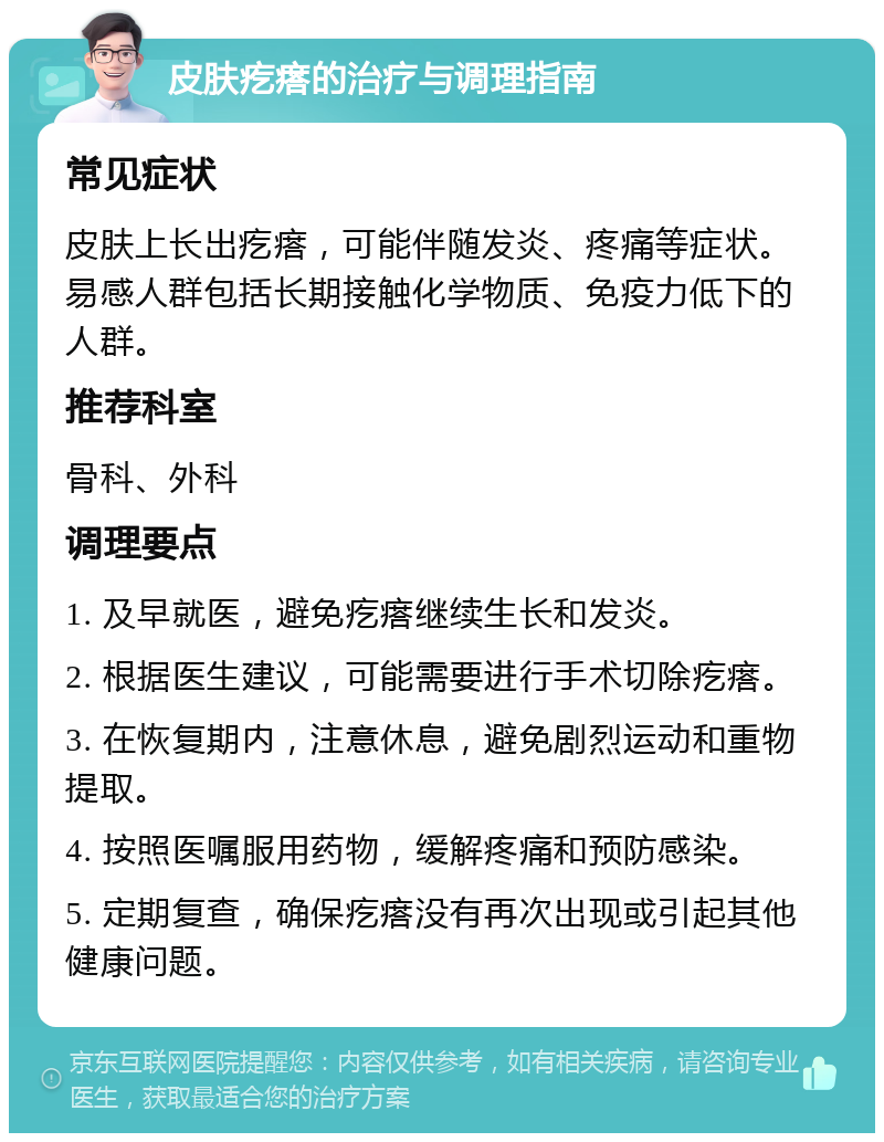 皮肤疙瘩的治疗与调理指南 常见症状 皮肤上长出疙瘩，可能伴随发炎、疼痛等症状。易感人群包括长期接触化学物质、免疫力低下的人群。 推荐科室 骨科、外科 调理要点 1. 及早就医，避免疙瘩继续生长和发炎。 2. 根据医生建议，可能需要进行手术切除疙瘩。 3. 在恢复期内，注意休息，避免剧烈运动和重物提取。 4. 按照医嘱服用药物，缓解疼痛和预防感染。 5. 定期复查，确保疙瘩没有再次出现或引起其他健康问题。