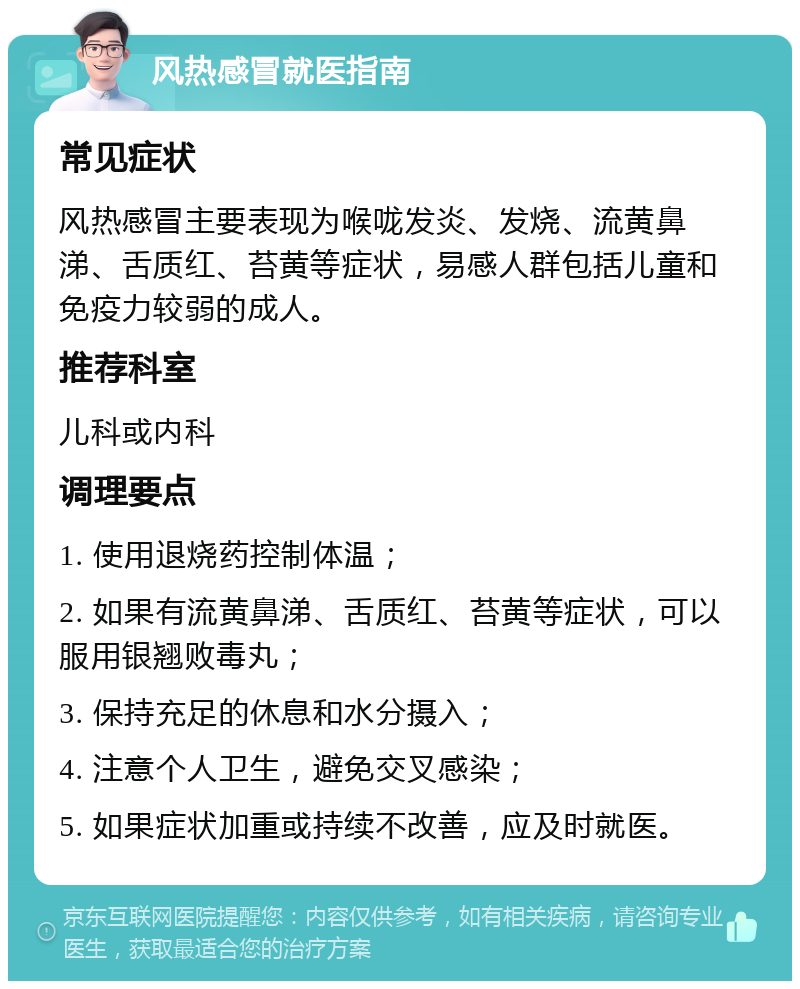 风热感冒就医指南 常见症状 风热感冒主要表现为喉咙发炎、发烧、流黄鼻涕、舌质红、苔黄等症状，易感人群包括儿童和免疫力较弱的成人。 推荐科室 儿科或内科 调理要点 1. 使用退烧药控制体温； 2. 如果有流黄鼻涕、舌质红、苔黄等症状，可以服用银翘败毒丸； 3. 保持充足的休息和水分摄入； 4. 注意个人卫生，避免交叉感染； 5. 如果症状加重或持续不改善，应及时就医。