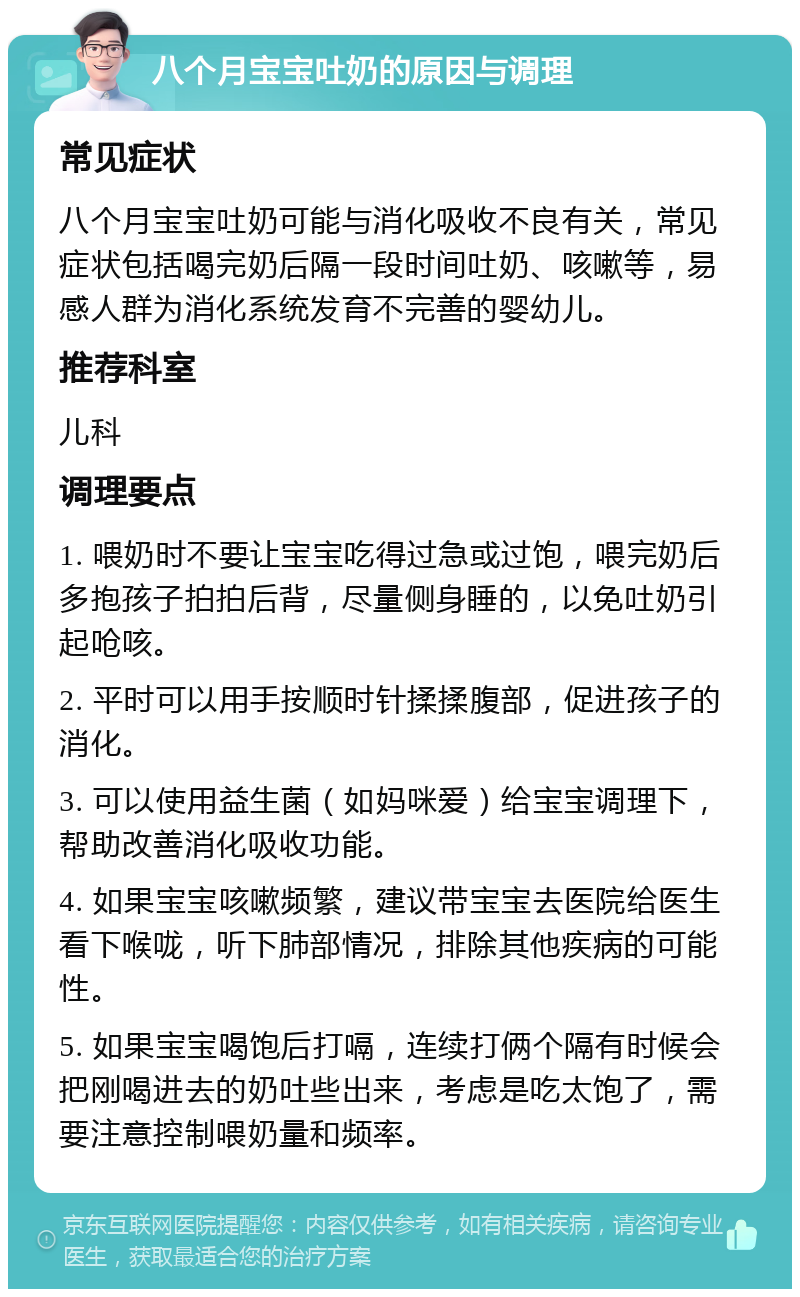 八个月宝宝吐奶的原因与调理 常见症状 八个月宝宝吐奶可能与消化吸收不良有关，常见症状包括喝完奶后隔一段时间吐奶、咳嗽等，易感人群为消化系统发育不完善的婴幼儿。 推荐科室 儿科 调理要点 1. 喂奶时不要让宝宝吃得过急或过饱，喂完奶后多抱孩子拍拍后背，尽量侧身睡的，以免吐奶引起呛咳。 2. 平时可以用手按顺时针揉揉腹部，促进孩子的消化。 3. 可以使用益生菌（如妈咪爱）给宝宝调理下，帮助改善消化吸收功能。 4. 如果宝宝咳嗽频繁，建议带宝宝去医院给医生看下喉咙，听下肺部情况，排除其他疾病的可能性。 5. 如果宝宝喝饱后打嗝，连续打俩个隔有时候会把刚喝进去的奶吐些出来，考虑是吃太饱了，需要注意控制喂奶量和频率。