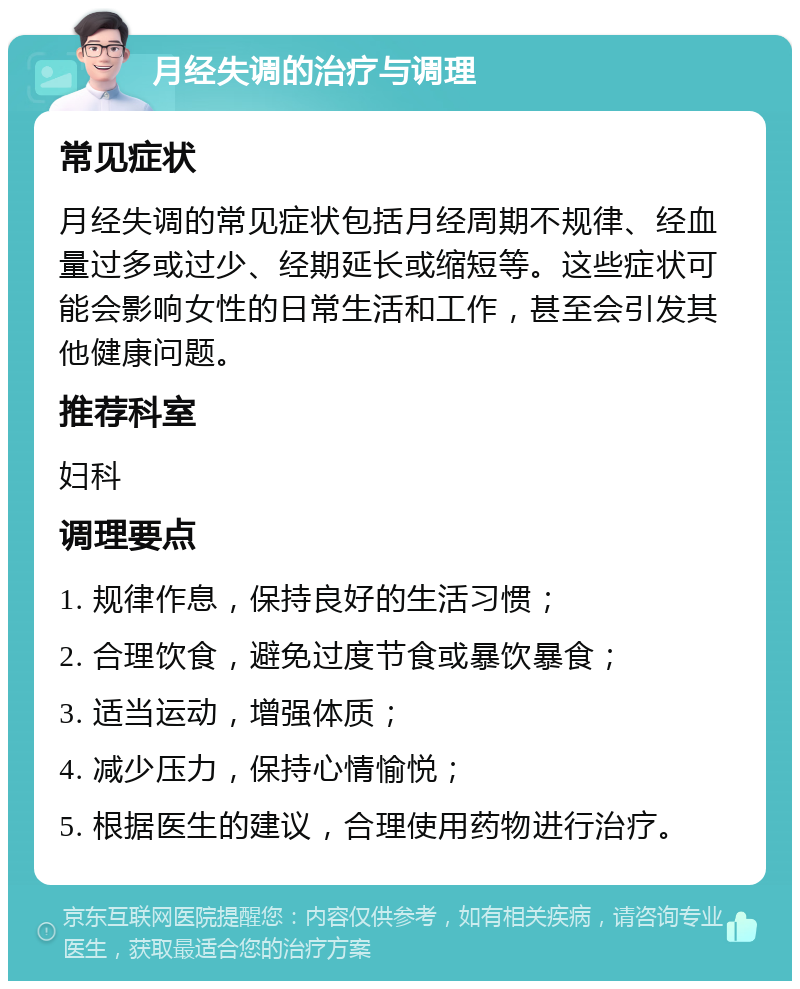 月经失调的治疗与调理 常见症状 月经失调的常见症状包括月经周期不规律、经血量过多或过少、经期延长或缩短等。这些症状可能会影响女性的日常生活和工作，甚至会引发其他健康问题。 推荐科室 妇科 调理要点 1. 规律作息，保持良好的生活习惯； 2. 合理饮食，避免过度节食或暴饮暴食； 3. 适当运动，增强体质； 4. 减少压力，保持心情愉悦； 5. 根据医生的建议，合理使用药物进行治疗。