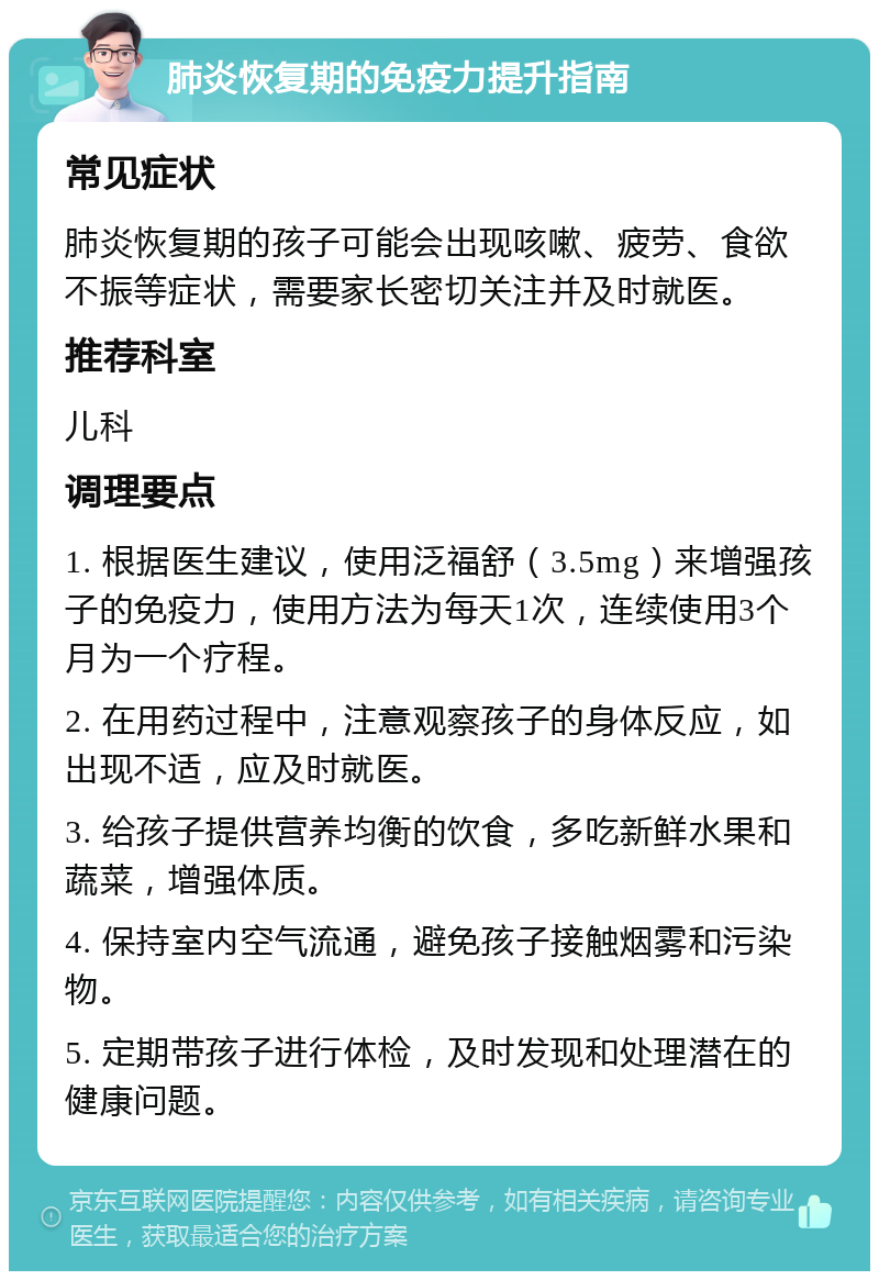 肺炎恢复期的免疫力提升指南 常见症状 肺炎恢复期的孩子可能会出现咳嗽、疲劳、食欲不振等症状，需要家长密切关注并及时就医。 推荐科室 儿科 调理要点 1. 根据医生建议，使用泛福舒（3.5mg）来增强孩子的免疫力，使用方法为每天1次，连续使用3个月为一个疗程。 2. 在用药过程中，注意观察孩子的身体反应，如出现不适，应及时就医。 3. 给孩子提供营养均衡的饮食，多吃新鲜水果和蔬菜，增强体质。 4. 保持室内空气流通，避免孩子接触烟雾和污染物。 5. 定期带孩子进行体检，及时发现和处理潜在的健康问题。