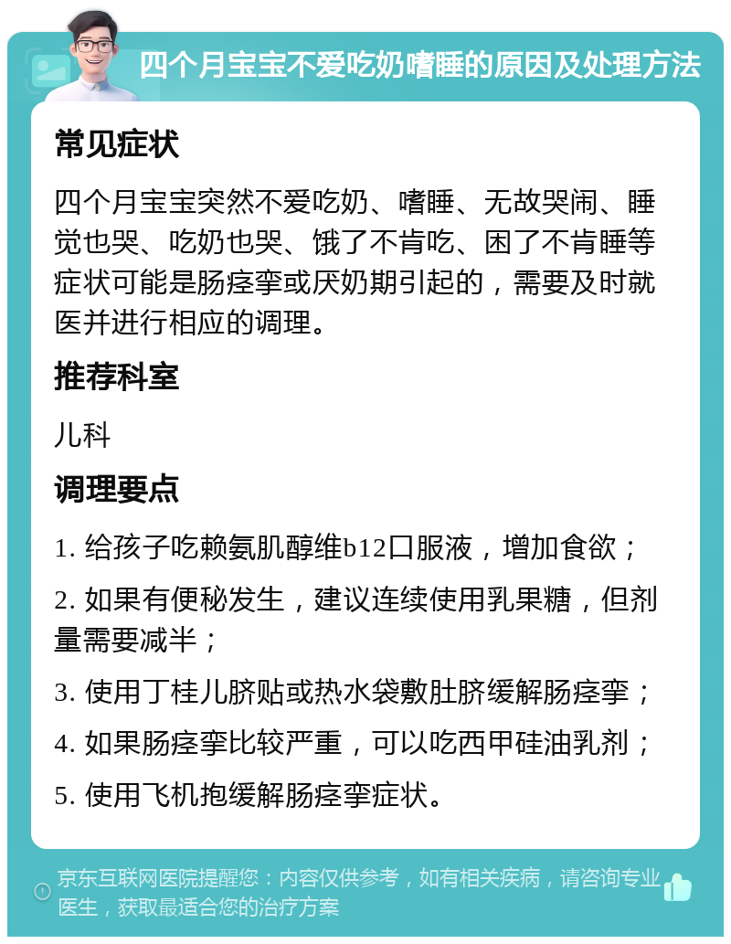 四个月宝宝不爱吃奶嗜睡的原因及处理方法 常见症状 四个月宝宝突然不爱吃奶、嗜睡、无故哭闹、睡觉也哭、吃奶也哭、饿了不肯吃、困了不肯睡等症状可能是肠痉挛或厌奶期引起的，需要及时就医并进行相应的调理。 推荐科室 儿科 调理要点 1. 给孩子吃赖氨肌醇维b12口服液，增加食欲； 2. 如果有便秘发生，建议连续使用乳果糖，但剂量需要减半； 3. 使用丁桂儿脐贴或热水袋敷肚脐缓解肠痉挛； 4. 如果肠痉挛比较严重，可以吃西甲硅油乳剂； 5. 使用飞机抱缓解肠痉挛症状。