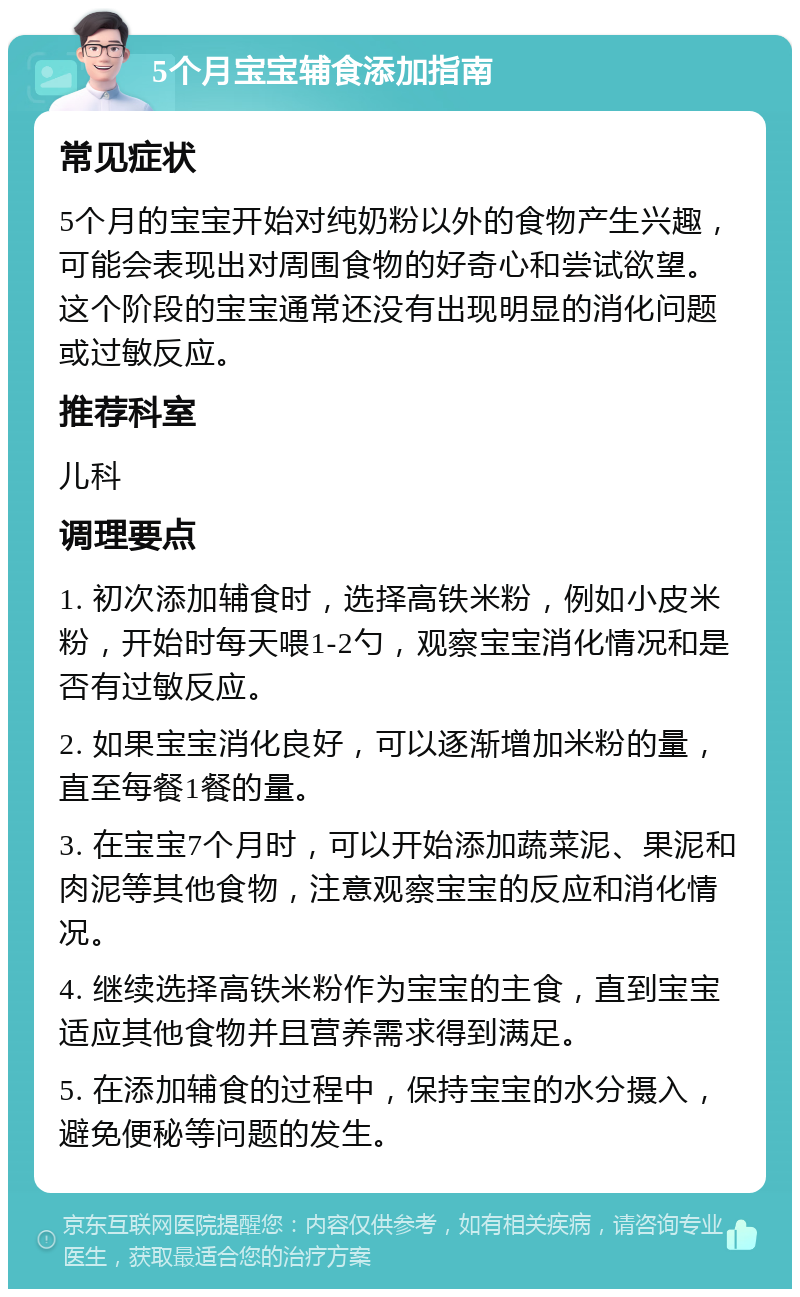 5个月宝宝辅食添加指南 常见症状 5个月的宝宝开始对纯奶粉以外的食物产生兴趣，可能会表现出对周围食物的好奇心和尝试欲望。这个阶段的宝宝通常还没有出现明显的消化问题或过敏反应。 推荐科室 儿科 调理要点 1. 初次添加辅食时，选择高铁米粉，例如小皮米粉，开始时每天喂1-2勺，观察宝宝消化情况和是否有过敏反应。 2. 如果宝宝消化良好，可以逐渐增加米粉的量，直至每餐1餐的量。 3. 在宝宝7个月时，可以开始添加蔬菜泥、果泥和肉泥等其他食物，注意观察宝宝的反应和消化情况。 4. 继续选择高铁米粉作为宝宝的主食，直到宝宝适应其他食物并且营养需求得到满足。 5. 在添加辅食的过程中，保持宝宝的水分摄入，避免便秘等问题的发生。