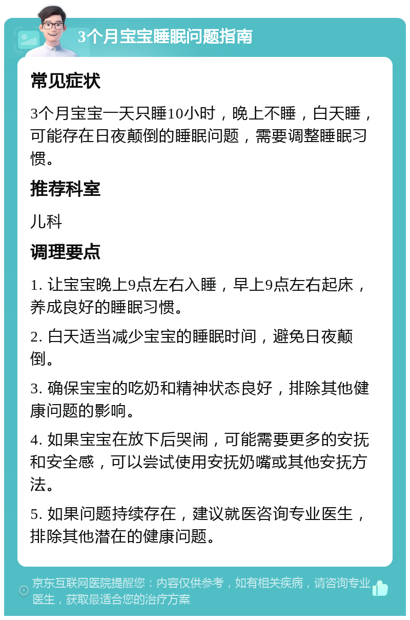 3个月宝宝睡眠问题指南 常见症状 3个月宝宝一天只睡10小时，晚上不睡，白天睡，可能存在日夜颠倒的睡眠问题，需要调整睡眠习惯。 推荐科室 儿科 调理要点 1. 让宝宝晚上9点左右入睡，早上9点左右起床，养成良好的睡眠习惯。 2. 白天适当减少宝宝的睡眠时间，避免日夜颠倒。 3. 确保宝宝的吃奶和精神状态良好，排除其他健康问题的影响。 4. 如果宝宝在放下后哭闹，可能需要更多的安抚和安全感，可以尝试使用安抚奶嘴或其他安抚方法。 5. 如果问题持续存在，建议就医咨询专业医生，排除其他潜在的健康问题。