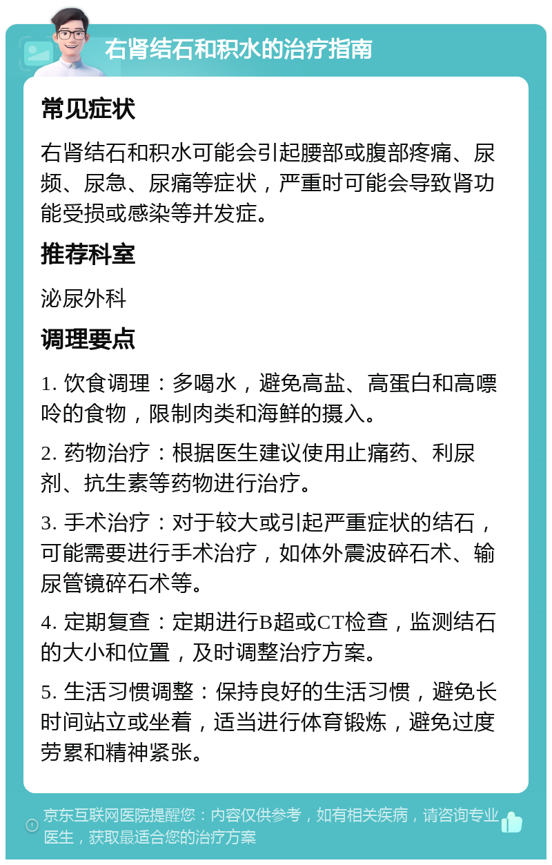 右肾结石和积水的治疗指南 常见症状 右肾结石和积水可能会引起腰部或腹部疼痛、尿频、尿急、尿痛等症状，严重时可能会导致肾功能受损或感染等并发症。 推荐科室 泌尿外科 调理要点 1. 饮食调理：多喝水，避免高盐、高蛋白和高嘌呤的食物，限制肉类和海鲜的摄入。 2. 药物治疗：根据医生建议使用止痛药、利尿剂、抗生素等药物进行治疗。 3. 手术治疗：对于较大或引起严重症状的结石，可能需要进行手术治疗，如体外震波碎石术、输尿管镜碎石术等。 4. 定期复查：定期进行B超或CT检查，监测结石的大小和位置，及时调整治疗方案。 5. 生活习惯调整：保持良好的生活习惯，避免长时间站立或坐着，适当进行体育锻炼，避免过度劳累和精神紧张。