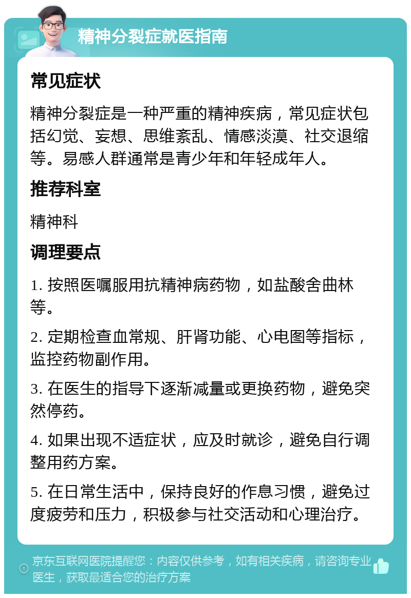 精神分裂症就医指南 常见症状 精神分裂症是一种严重的精神疾病，常见症状包括幻觉、妄想、思维紊乱、情感淡漠、社交退缩等。易感人群通常是青少年和年轻成年人。 推荐科室 精神科 调理要点 1. 按照医嘱服用抗精神病药物，如盐酸舍曲林等。 2. 定期检查血常规、肝肾功能、心电图等指标，监控药物副作用。 3. 在医生的指导下逐渐减量或更换药物，避免突然停药。 4. 如果出现不适症状，应及时就诊，避免自行调整用药方案。 5. 在日常生活中，保持良好的作息习惯，避免过度疲劳和压力，积极参与社交活动和心理治疗。