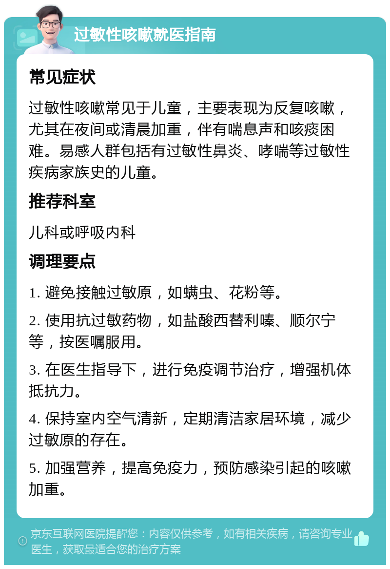 过敏性咳嗽就医指南 常见症状 过敏性咳嗽常见于儿童，主要表现为反复咳嗽，尤其在夜间或清晨加重，伴有喘息声和咳痰困难。易感人群包括有过敏性鼻炎、哮喘等过敏性疾病家族史的儿童。 推荐科室 儿科或呼吸内科 调理要点 1. 避免接触过敏原，如螨虫、花粉等。 2. 使用抗过敏药物，如盐酸西替利嗪、顺尔宁等，按医嘱服用。 3. 在医生指导下，进行免疫调节治疗，增强机体抵抗力。 4. 保持室内空气清新，定期清洁家居环境，减少过敏原的存在。 5. 加强营养，提高免疫力，预防感染引起的咳嗽加重。