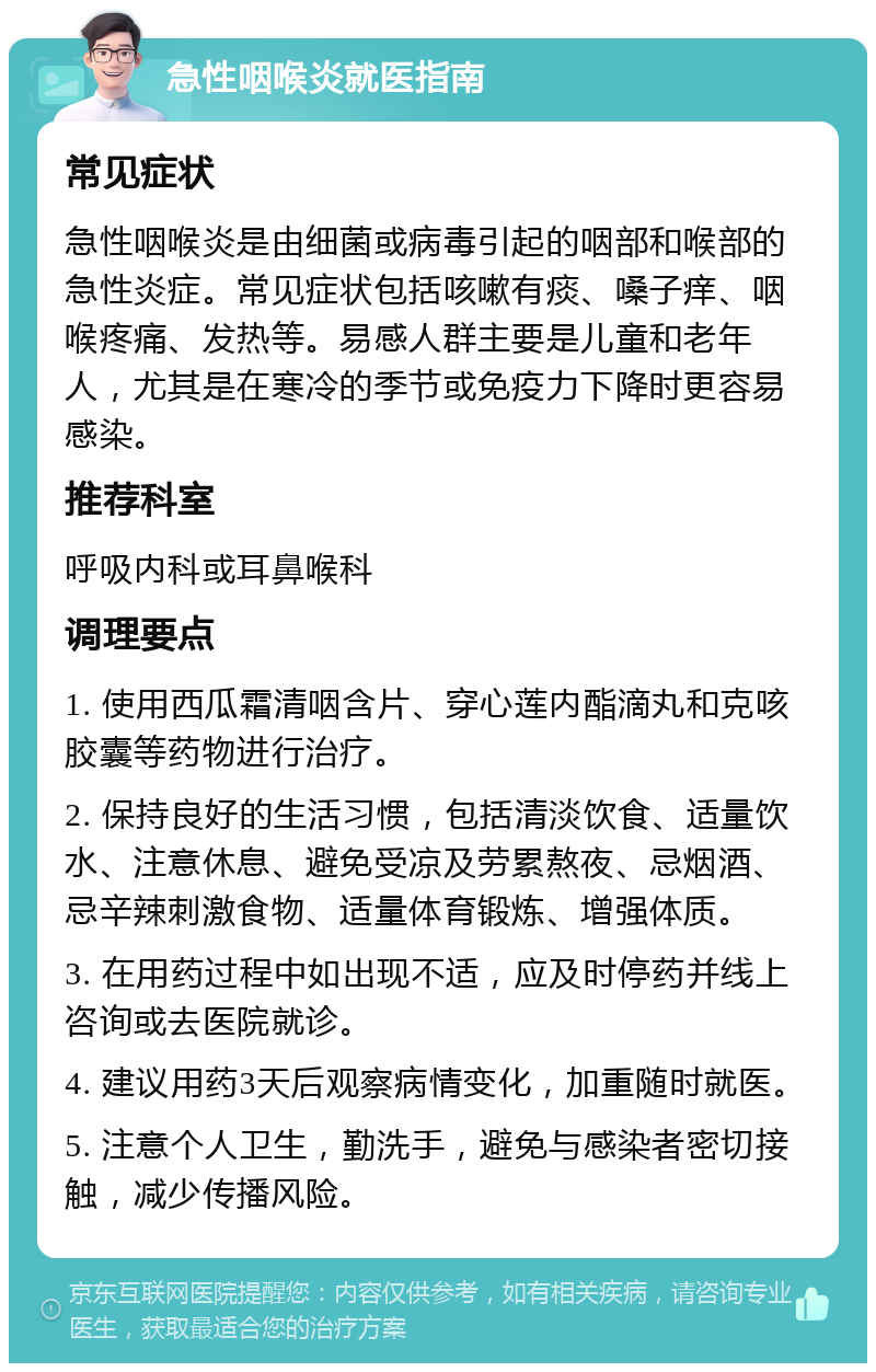 急性咽喉炎就医指南 常见症状 急性咽喉炎是由细菌或病毒引起的咽部和喉部的急性炎症。常见症状包括咳嗽有痰、嗓子痒、咽喉疼痛、发热等。易感人群主要是儿童和老年人，尤其是在寒冷的季节或免疫力下降时更容易感染。 推荐科室 呼吸内科或耳鼻喉科 调理要点 1. 使用西瓜霜清咽含片、穿心莲内酯滴丸和克咳胶囊等药物进行治疗。 2. 保持良好的生活习惯，包括清淡饮食、适量饮水、注意休息、避免受凉及劳累熬夜、忌烟酒、忌辛辣刺激食物、适量体育锻炼、增强体质。 3. 在用药过程中如出现不适，应及时停药并线上咨询或去医院就诊。 4. 建议用药3天后观察病情变化，加重随时就医。 5. 注意个人卫生，勤洗手，避免与感染者密切接触，减少传播风险。