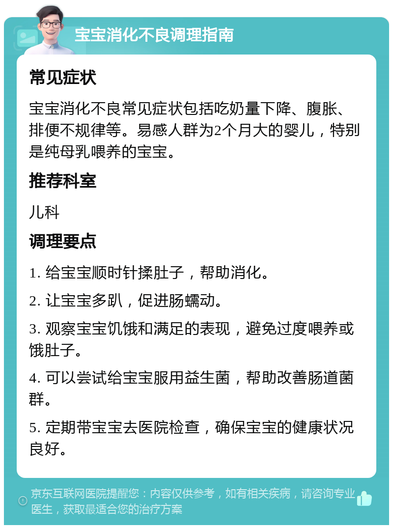 宝宝消化不良调理指南 常见症状 宝宝消化不良常见症状包括吃奶量下降、腹胀、排便不规律等。易感人群为2个月大的婴儿，特别是纯母乳喂养的宝宝。 推荐科室 儿科 调理要点 1. 给宝宝顺时针揉肚子，帮助消化。 2. 让宝宝多趴，促进肠蠕动。 3. 观察宝宝饥饿和满足的表现，避免过度喂养或饿肚子。 4. 可以尝试给宝宝服用益生菌，帮助改善肠道菌群。 5. 定期带宝宝去医院检查，确保宝宝的健康状况良好。