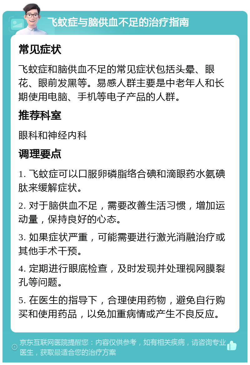 飞蚊症与脑供血不足的治疗指南 常见症状 飞蚊症和脑供血不足的常见症状包括头晕、眼花、眼前发黑等。易感人群主要是中老年人和长期使用电脑、手机等电子产品的人群。 推荐科室 眼科和神经内科 调理要点 1. 飞蚊症可以口服卵磷脂络合碘和滴眼药水氨碘肽来缓解症状。 2. 对于脑供血不足，需要改善生活习惯，增加运动量，保持良好的心态。 3. 如果症状严重，可能需要进行激光消融治疗或其他手术干预。 4. 定期进行眼底检查，及时发现并处理视网膜裂孔等问题。 5. 在医生的指导下，合理使用药物，避免自行购买和使用药品，以免加重病情或产生不良反应。