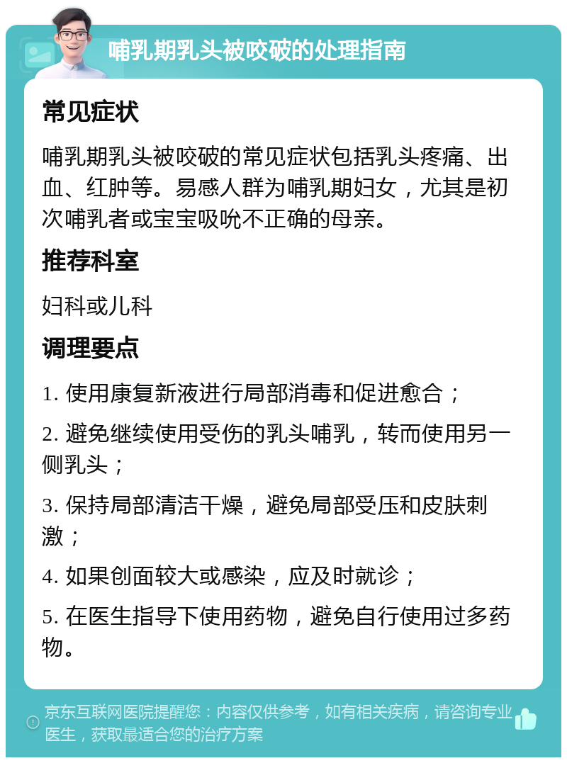 哺乳期乳头被咬破的处理指南 常见症状 哺乳期乳头被咬破的常见症状包括乳头疼痛、出血、红肿等。易感人群为哺乳期妇女，尤其是初次哺乳者或宝宝吸吮不正确的母亲。 推荐科室 妇科或儿科 调理要点 1. 使用康复新液进行局部消毒和促进愈合； 2. 避免继续使用受伤的乳头哺乳，转而使用另一侧乳头； 3. 保持局部清洁干燥，避免局部受压和皮肤刺激； 4. 如果创面较大或感染，应及时就诊； 5. 在医生指导下使用药物，避免自行使用过多药物。