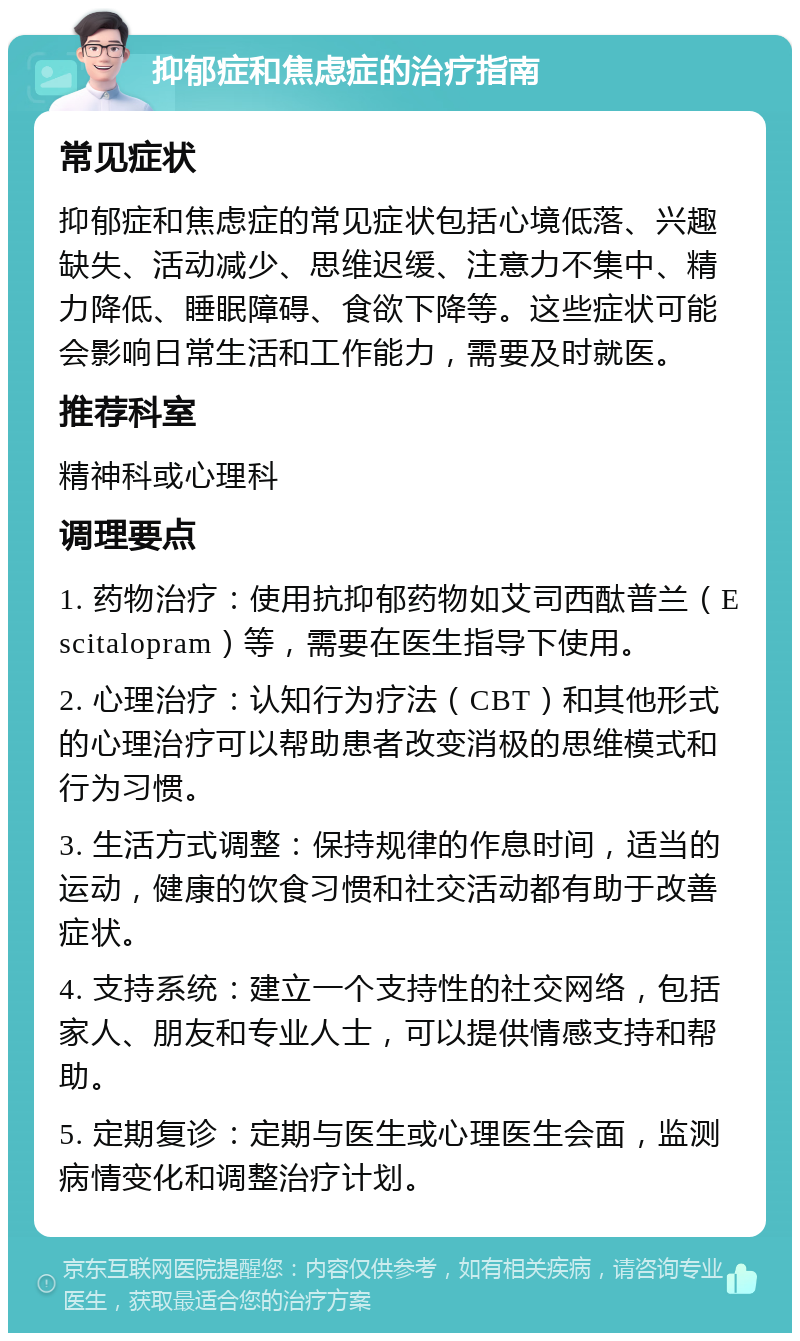 抑郁症和焦虑症的治疗指南 常见症状 抑郁症和焦虑症的常见症状包括心境低落、兴趣缺失、活动减少、思维迟缓、注意力不集中、精力降低、睡眠障碍、食欲下降等。这些症状可能会影响日常生活和工作能力，需要及时就医。 推荐科室 精神科或心理科 调理要点 1. 药物治疗：使用抗抑郁药物如艾司西酞普兰（Escitalopram）等，需要在医生指导下使用。 2. 心理治疗：认知行为疗法（CBT）和其他形式的心理治疗可以帮助患者改变消极的思维模式和行为习惯。 3. 生活方式调整：保持规律的作息时间，适当的运动，健康的饮食习惯和社交活动都有助于改善症状。 4. 支持系统：建立一个支持性的社交网络，包括家人、朋友和专业人士，可以提供情感支持和帮助。 5. 定期复诊：定期与医生或心理医生会面，监测病情变化和调整治疗计划。