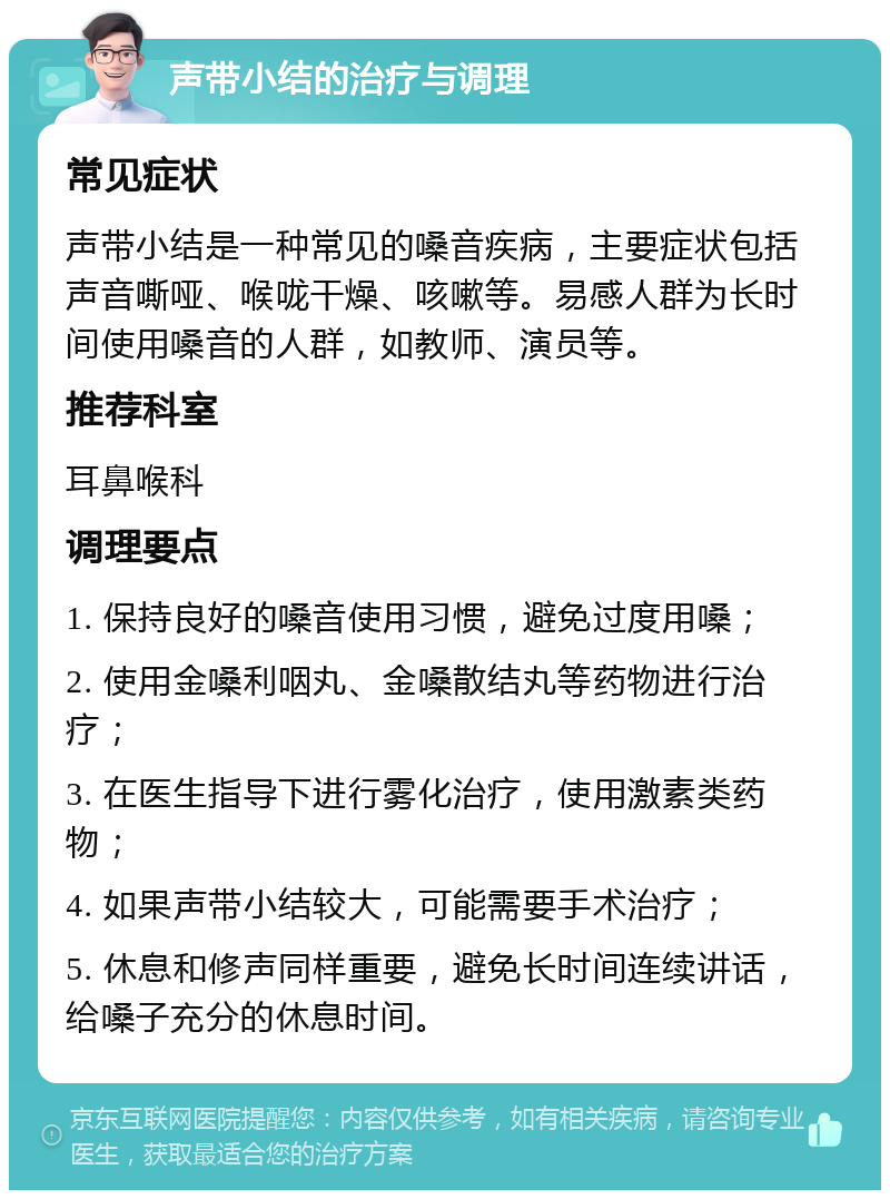 声带小结的治疗与调理 常见症状 声带小结是一种常见的嗓音疾病，主要症状包括声音嘶哑、喉咙干燥、咳嗽等。易感人群为长时间使用嗓音的人群，如教师、演员等。 推荐科室 耳鼻喉科 调理要点 1. 保持良好的嗓音使用习惯，避免过度用嗓； 2. 使用金嗓利咽丸、金嗓散结丸等药物进行治疗； 3. 在医生指导下进行雾化治疗，使用激素类药物； 4. 如果声带小结较大，可能需要手术治疗； 5. 休息和修声同样重要，避免长时间连续讲话，给嗓子充分的休息时间。