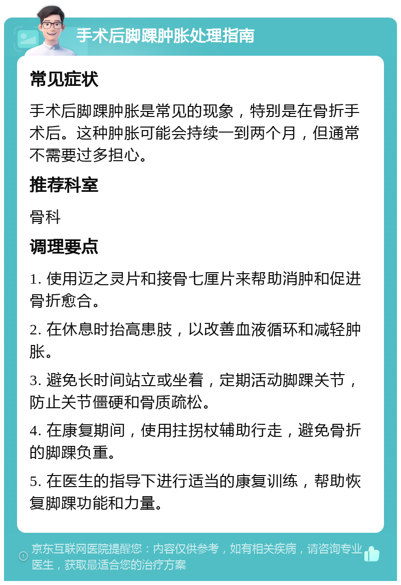 手术后脚踝肿胀处理指南 常见症状 手术后脚踝肿胀是常见的现象，特别是在骨折手术后。这种肿胀可能会持续一到两个月，但通常不需要过多担心。 推荐科室 骨科 调理要点 1. 使用迈之灵片和接骨七厘片来帮助消肿和促进骨折愈合。 2. 在休息时抬高患肢，以改善血液循环和减轻肿胀。 3. 避免长时间站立或坐着，定期活动脚踝关节，防止关节僵硬和骨质疏松。 4. 在康复期间，使用拄拐杖辅助行走，避免骨折的脚踝负重。 5. 在医生的指导下进行适当的康复训练，帮助恢复脚踝功能和力量。