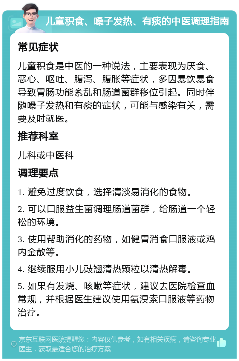 儿童积食、嗓子发热、有痰的中医调理指南 常见症状 儿童积食是中医的一种说法，主要表现为厌食、恶心、呕吐、腹泻、腹胀等症状，多因暴饮暴食导致胃肠功能紊乱和肠道菌群移位引起。同时伴随嗓子发热和有痰的症状，可能与感染有关，需要及时就医。 推荐科室 儿科或中医科 调理要点 1. 避免过度饮食，选择清淡易消化的食物。 2. 可以口服益生菌调理肠道菌群，给肠道一个轻松的环境。 3. 使用帮助消化的药物，如健胃消食口服液或鸡内金散等。 4. 继续服用小儿豉翘清热颗粒以清热解毒。 5. 如果有发烧、咳嗽等症状，建议去医院检查血常规，并根据医生建议使用氨溴索口服液等药物治疗。