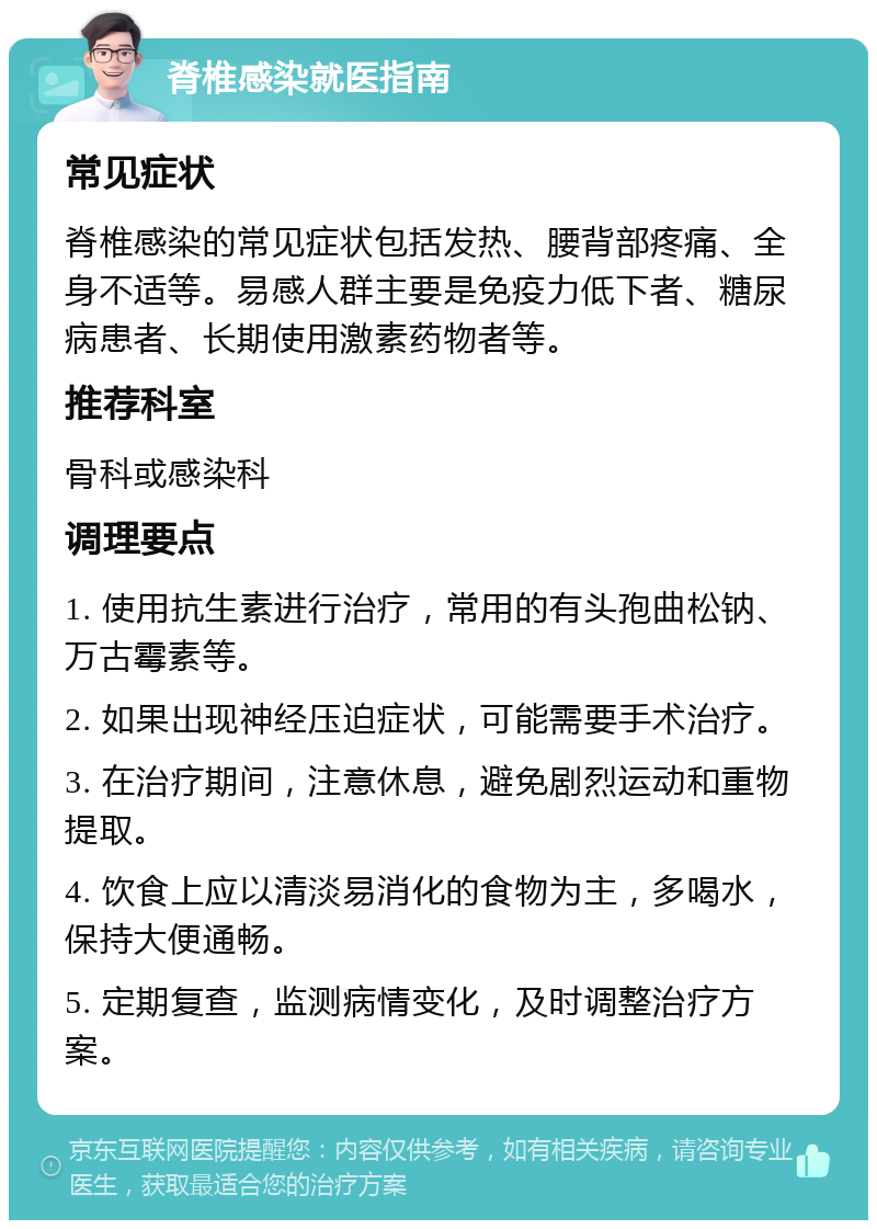 脊椎感染就医指南 常见症状 脊椎感染的常见症状包括发热、腰背部疼痛、全身不适等。易感人群主要是免疫力低下者、糖尿病患者、长期使用激素药物者等。 推荐科室 骨科或感染科 调理要点 1. 使用抗生素进行治疗，常用的有头孢曲松钠、万古霉素等。 2. 如果出现神经压迫症状，可能需要手术治疗。 3. 在治疗期间，注意休息，避免剧烈运动和重物提取。 4. 饮食上应以清淡易消化的食物为主，多喝水，保持大便通畅。 5. 定期复查，监测病情变化，及时调整治疗方案。