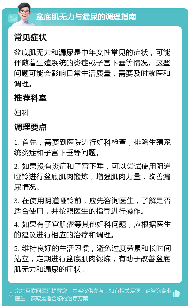 盆底肌无力与漏尿的调理指南 常见症状 盆底肌无力和漏尿是中年女性常见的症状，可能伴随着生殖系统的炎症或子宫下垂等情况。这些问题可能会影响日常生活质量，需要及时就医和调理。 推荐科室 妇科 调理要点 1. 首先，需要到医院进行妇科检查，排除生殖系统炎症和子宫下垂等问题。 2. 如果没有炎症和子宫下垂，可以尝试使用阴道哑铃进行盆底肌肉锻炼，增强肌肉力量，改善漏尿情况。 3. 在使用阴道哑铃前，应先咨询医生，了解是否适合使用，并按照医生的指导进行操作。 4. 如果有子宫肌瘤等其他妇科问题，应根据医生的建议进行相应的治疗和调理。 5. 维持良好的生活习惯，避免过度劳累和长时间站立，定期进行盆底肌肉锻炼，有助于改善盆底肌无力和漏尿的症状。