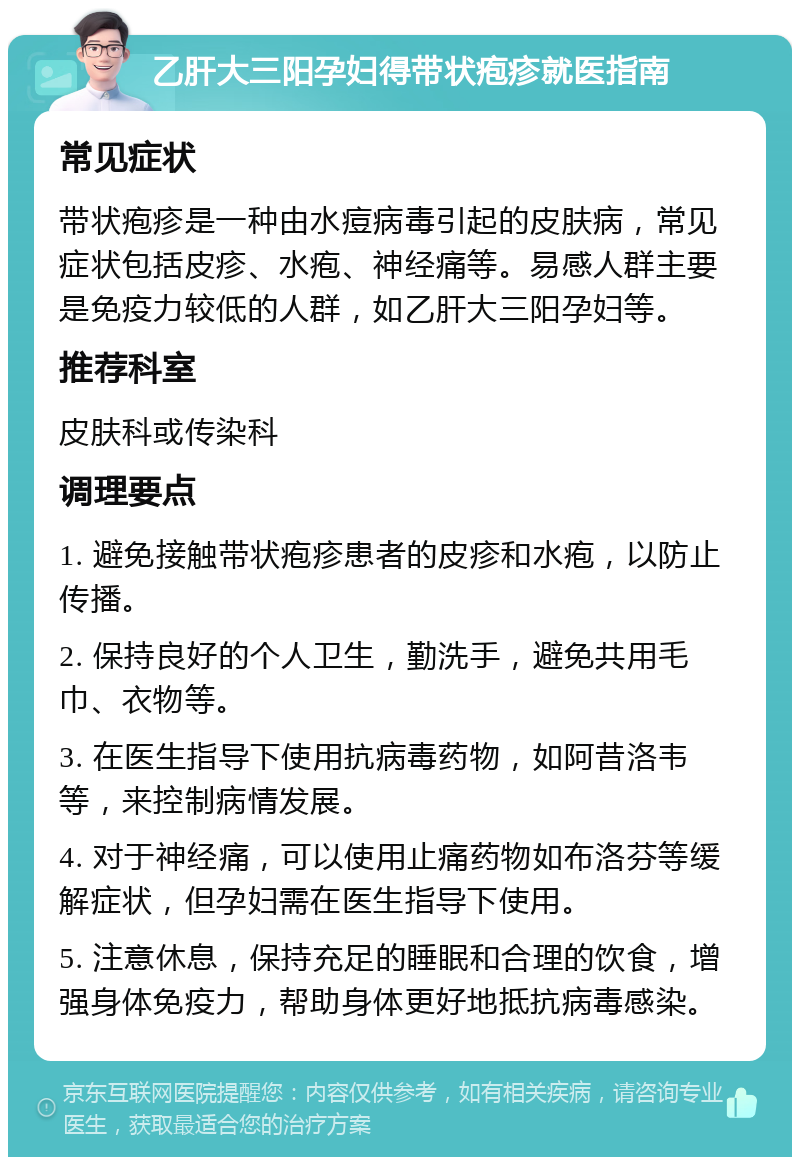 乙肝大三阳孕妇得带状疱疹就医指南 常见症状 带状疱疹是一种由水痘病毒引起的皮肤病，常见症状包括皮疹、水疱、神经痛等。易感人群主要是免疫力较低的人群，如乙肝大三阳孕妇等。 推荐科室 皮肤科或传染科 调理要点 1. 避免接触带状疱疹患者的皮疹和水疱，以防止传播。 2. 保持良好的个人卫生，勤洗手，避免共用毛巾、衣物等。 3. 在医生指导下使用抗病毒药物，如阿昔洛韦等，来控制病情发展。 4. 对于神经痛，可以使用止痛药物如布洛芬等缓解症状，但孕妇需在医生指导下使用。 5. 注意休息，保持充足的睡眠和合理的饮食，增强身体免疫力，帮助身体更好地抵抗病毒感染。