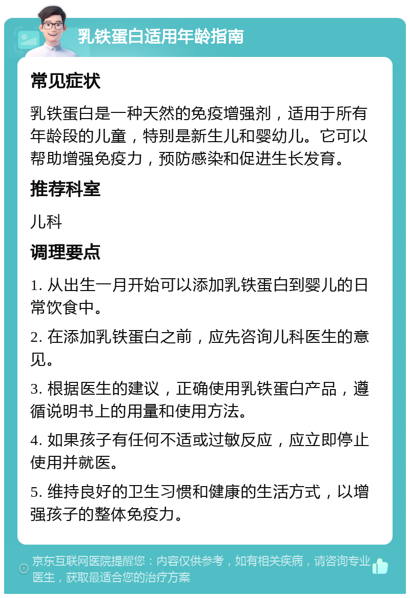 乳铁蛋白适用年龄指南 常见症状 乳铁蛋白是一种天然的免疫增强剂，适用于所有年龄段的儿童，特别是新生儿和婴幼儿。它可以帮助增强免疫力，预防感染和促进生长发育。 推荐科室 儿科 调理要点 1. 从出生一月开始可以添加乳铁蛋白到婴儿的日常饮食中。 2. 在添加乳铁蛋白之前，应先咨询儿科医生的意见。 3. 根据医生的建议，正确使用乳铁蛋白产品，遵循说明书上的用量和使用方法。 4. 如果孩子有任何不适或过敏反应，应立即停止使用并就医。 5. 维持良好的卫生习惯和健康的生活方式，以增强孩子的整体免疫力。