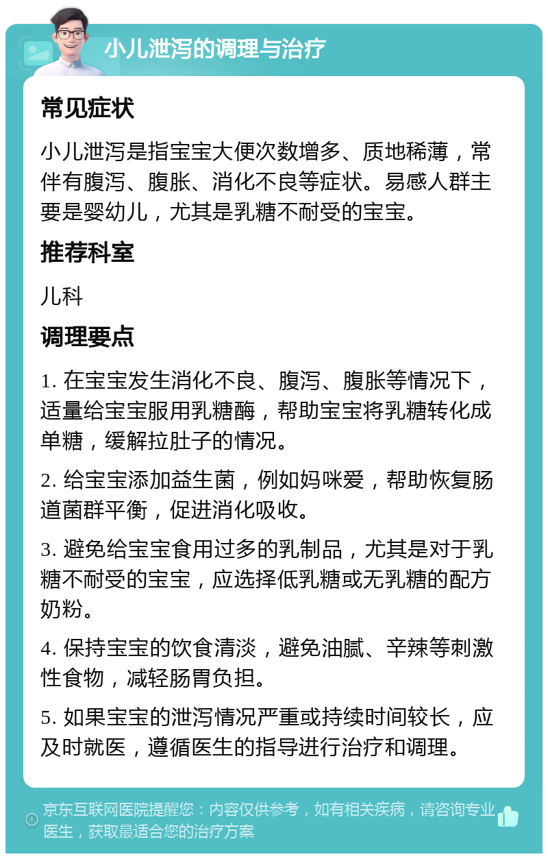 小儿泄泻的调理与治疗 常见症状 小儿泄泻是指宝宝大便次数增多、质地稀薄，常伴有腹泻、腹胀、消化不良等症状。易感人群主要是婴幼儿，尤其是乳糖不耐受的宝宝。 推荐科室 儿科 调理要点 1. 在宝宝发生消化不良、腹泻、腹胀等情况下，适量给宝宝服用乳糖酶，帮助宝宝将乳糖转化成单糖，缓解拉肚子的情况。 2. 给宝宝添加益生菌，例如妈咪爱，帮助恢复肠道菌群平衡，促进消化吸收。 3. 避免给宝宝食用过多的乳制品，尤其是对于乳糖不耐受的宝宝，应选择低乳糖或无乳糖的配方奶粉。 4. 保持宝宝的饮食清淡，避免油腻、辛辣等刺激性食物，减轻肠胃负担。 5. 如果宝宝的泄泻情况严重或持续时间较长，应及时就医，遵循医生的指导进行治疗和调理。