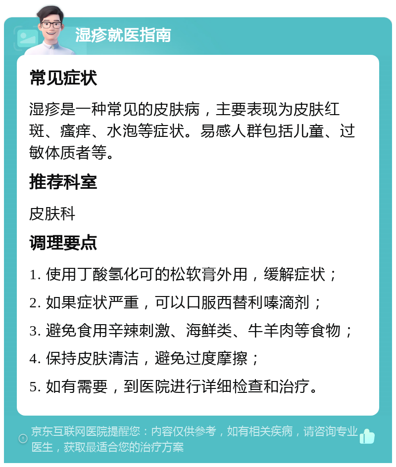 湿疹就医指南 常见症状 湿疹是一种常见的皮肤病，主要表现为皮肤红斑、瘙痒、水泡等症状。易感人群包括儿童、过敏体质者等。 推荐科室 皮肤科 调理要点 1. 使用丁酸氢化可的松软膏外用，缓解症状； 2. 如果症状严重，可以口服西替利嗪滴剂； 3. 避免食用辛辣刺激、海鲜类、牛羊肉等食物； 4. 保持皮肤清洁，避免过度摩擦； 5. 如有需要，到医院进行详细检查和治疗。