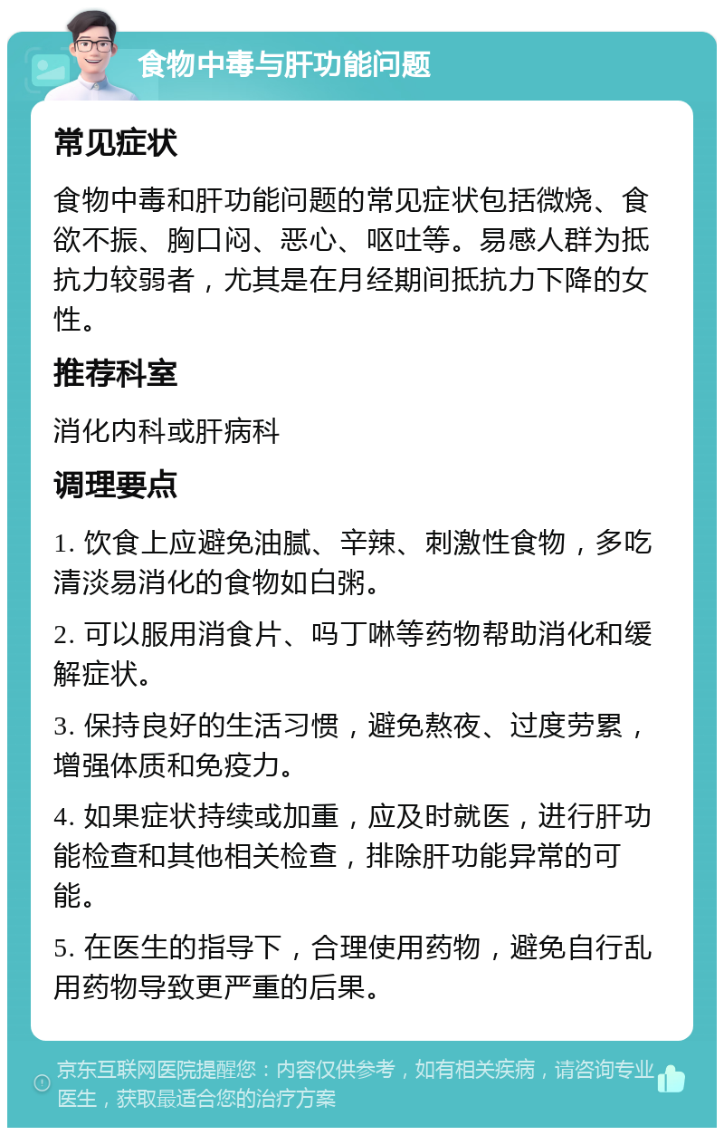 食物中毒与肝功能问题 常见症状 食物中毒和肝功能问题的常见症状包括微烧、食欲不振、胸口闷、恶心、呕吐等。易感人群为抵抗力较弱者，尤其是在月经期间抵抗力下降的女性。 推荐科室 消化内科或肝病科 调理要点 1. 饮食上应避免油腻、辛辣、刺激性食物，多吃清淡易消化的食物如白粥。 2. 可以服用消食片、吗丁啉等药物帮助消化和缓解症状。 3. 保持良好的生活习惯，避免熬夜、过度劳累，增强体质和免疫力。 4. 如果症状持续或加重，应及时就医，进行肝功能检查和其他相关检查，排除肝功能异常的可能。 5. 在医生的指导下，合理使用药物，避免自行乱用药物导致更严重的后果。