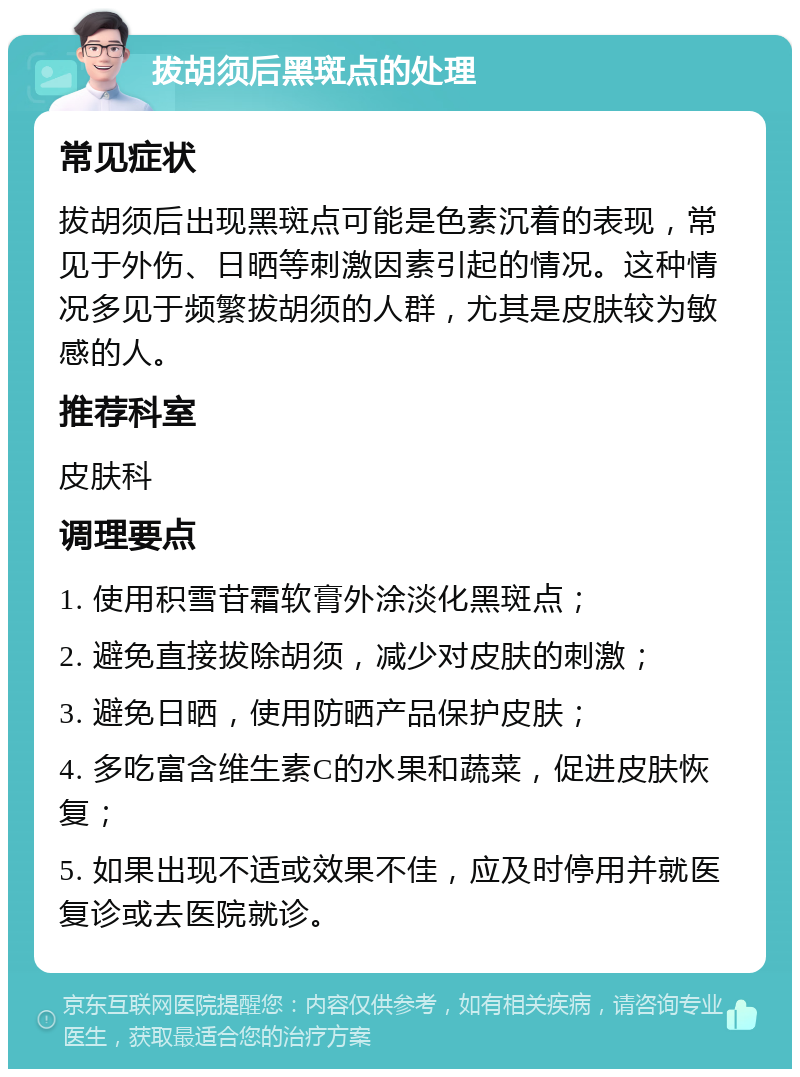 拔胡须后黑斑点的处理 常见症状 拔胡须后出现黑斑点可能是色素沉着的表现，常见于外伤、日晒等刺激因素引起的情况。这种情况多见于频繁拔胡须的人群，尤其是皮肤较为敏感的人。 推荐科室 皮肤科 调理要点 1. 使用积雪苷霜软膏外涂淡化黑斑点； 2. 避免直接拔除胡须，减少对皮肤的刺激； 3. 避免日晒，使用防晒产品保护皮肤； 4. 多吃富含维生素C的水果和蔬菜，促进皮肤恢复； 5. 如果出现不适或效果不佳，应及时停用并就医复诊或去医院就诊。