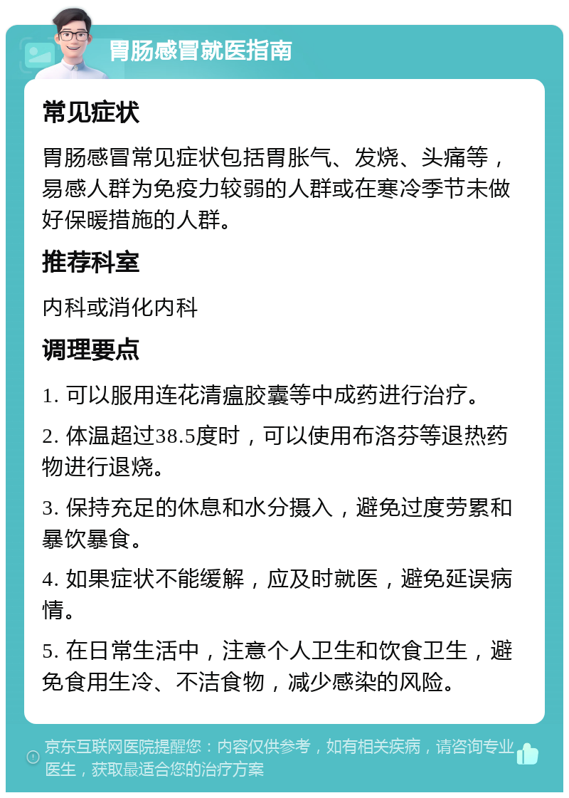 胃肠感冒就医指南 常见症状 胃肠感冒常见症状包括胃胀气、发烧、头痛等，易感人群为免疫力较弱的人群或在寒冷季节未做好保暖措施的人群。 推荐科室 内科或消化内科 调理要点 1. 可以服用连花清瘟胶囊等中成药进行治疗。 2. 体温超过38.5度时，可以使用布洛芬等退热药物进行退烧。 3. 保持充足的休息和水分摄入，避免过度劳累和暴饮暴食。 4. 如果症状不能缓解，应及时就医，避免延误病情。 5. 在日常生活中，注意个人卫生和饮食卫生，避免食用生冷、不洁食物，减少感染的风险。