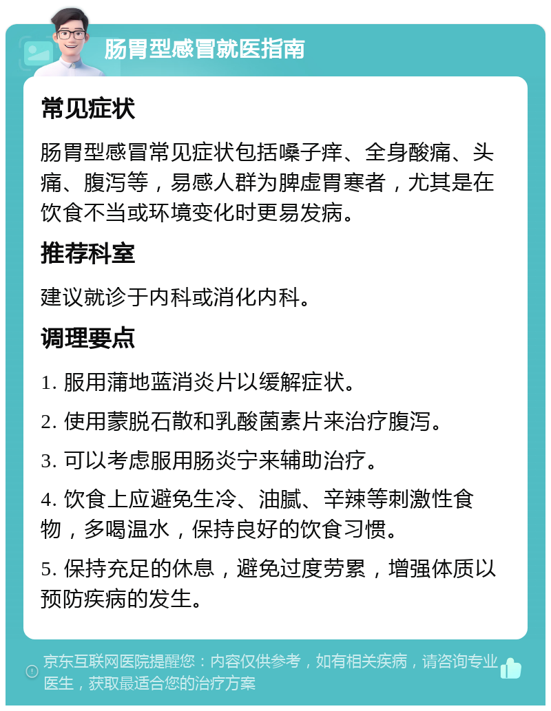 肠胃型感冒就医指南 常见症状 肠胃型感冒常见症状包括嗓子痒、全身酸痛、头痛、腹泻等，易感人群为脾虚胃寒者，尤其是在饮食不当或环境变化时更易发病。 推荐科室 建议就诊于内科或消化内科。 调理要点 1. 服用蒲地蓝消炎片以缓解症状。 2. 使用蒙脱石散和乳酸菌素片来治疗腹泻。 3. 可以考虑服用肠炎宁来辅助治疗。 4. 饮食上应避免生冷、油腻、辛辣等刺激性食物，多喝温水，保持良好的饮食习惯。 5. 保持充足的休息，避免过度劳累，增强体质以预防疾病的发生。