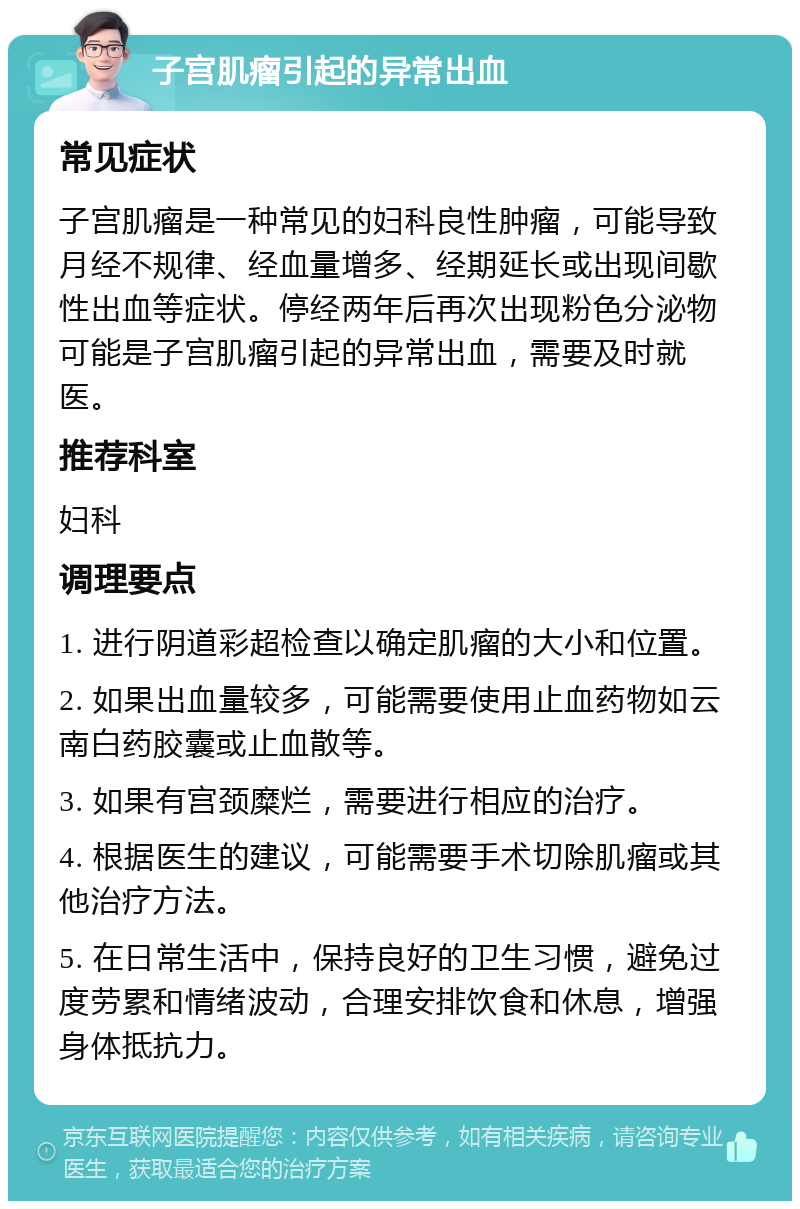 子宫肌瘤引起的异常出血 常见症状 子宫肌瘤是一种常见的妇科良性肿瘤，可能导致月经不规律、经血量增多、经期延长或出现间歇性出血等症状。停经两年后再次出现粉色分泌物可能是子宫肌瘤引起的异常出血，需要及时就医。 推荐科室 妇科 调理要点 1. 进行阴道彩超检查以确定肌瘤的大小和位置。 2. 如果出血量较多，可能需要使用止血药物如云南白药胶囊或止血散等。 3. 如果有宫颈糜烂，需要进行相应的治疗。 4. 根据医生的建议，可能需要手术切除肌瘤或其他治疗方法。 5. 在日常生活中，保持良好的卫生习惯，避免过度劳累和情绪波动，合理安排饮食和休息，增强身体抵抗力。