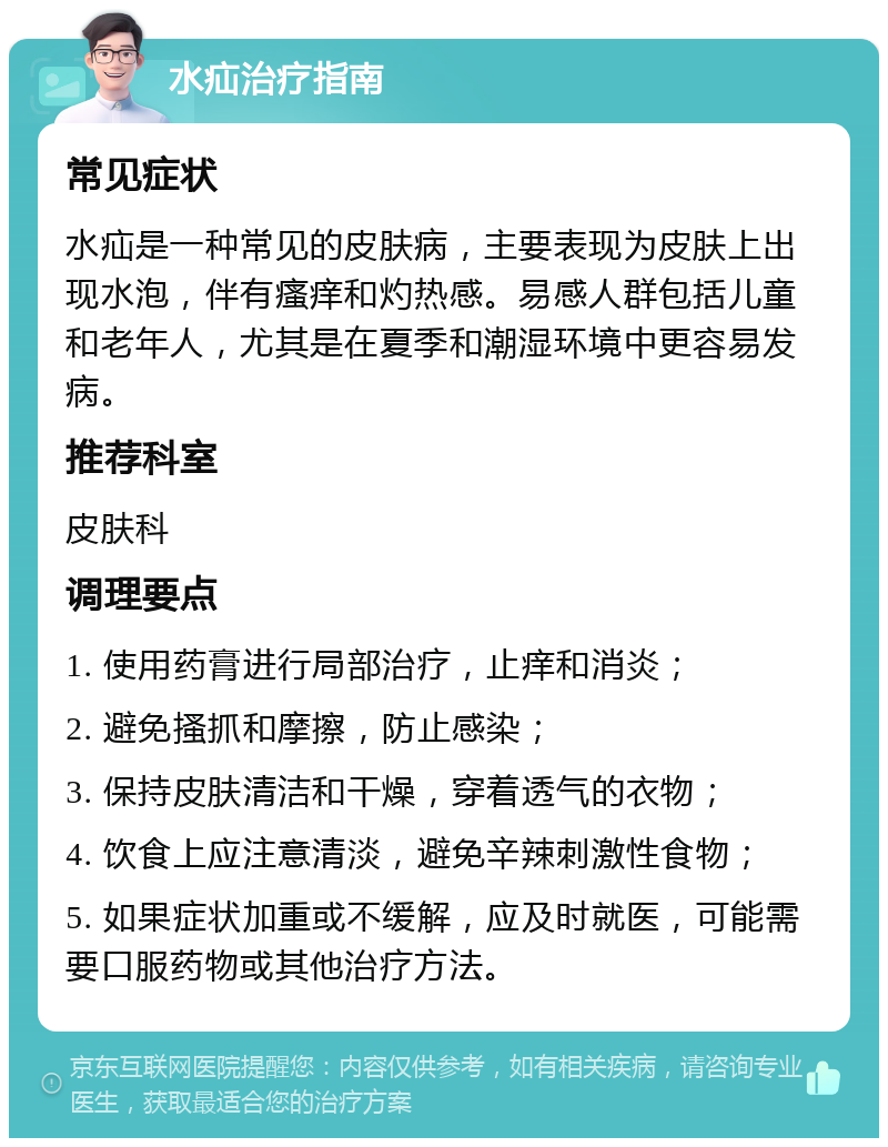 水疝治疗指南 常见症状 水疝是一种常见的皮肤病，主要表现为皮肤上出现水泡，伴有瘙痒和灼热感。易感人群包括儿童和老年人，尤其是在夏季和潮湿环境中更容易发病。 推荐科室 皮肤科 调理要点 1. 使用药膏进行局部治疗，止痒和消炎； 2. 避免搔抓和摩擦，防止感染； 3. 保持皮肤清洁和干燥，穿着透气的衣物； 4. 饮食上应注意清淡，避免辛辣刺激性食物； 5. 如果症状加重或不缓解，应及时就医，可能需要口服药物或其他治疗方法。