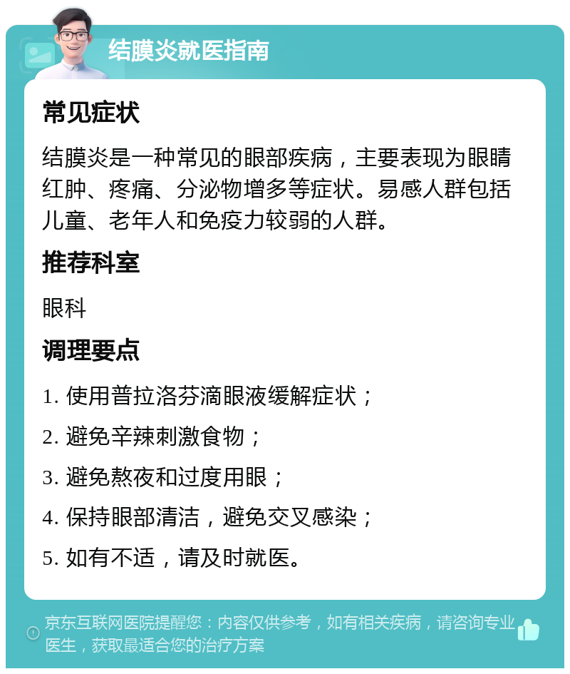 结膜炎就医指南 常见症状 结膜炎是一种常见的眼部疾病，主要表现为眼睛红肿、疼痛、分泌物增多等症状。易感人群包括儿童、老年人和免疫力较弱的人群。 推荐科室 眼科 调理要点 1. 使用普拉洛芬滴眼液缓解症状； 2. 避免辛辣刺激食物； 3. 避免熬夜和过度用眼； 4. 保持眼部清洁，避免交叉感染； 5. 如有不适，请及时就医。