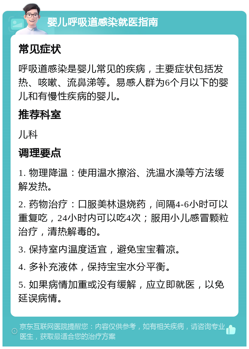 婴儿呼吸道感染就医指南 常见症状 呼吸道感染是婴儿常见的疾病，主要症状包括发热、咳嗽、流鼻涕等。易感人群为6个月以下的婴儿和有慢性疾病的婴儿。 推荐科室 儿科 调理要点 1. 物理降温：使用温水擦浴、洗温水澡等方法缓解发热。 2. 药物治疗：口服美林退烧药，间隔4-6小时可以重复吃，24小时内可以吃4次；服用小儿感冒颗粒治疗，清热解毒的。 3. 保持室内温度适宜，避免宝宝着凉。 4. 多补充液体，保持宝宝水分平衡。 5. 如果病情加重或没有缓解，应立即就医，以免延误病情。