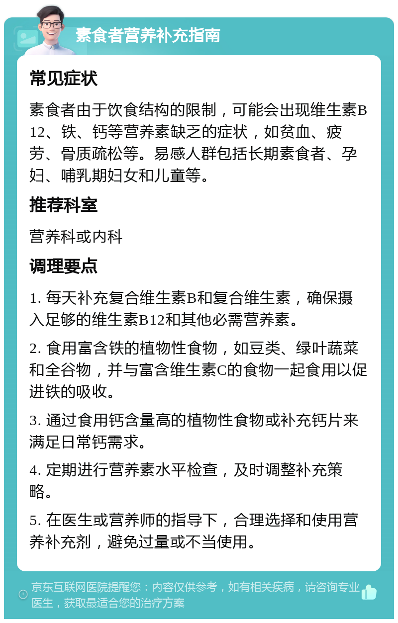 素食者营养补充指南 常见症状 素食者由于饮食结构的限制，可能会出现维生素B12、铁、钙等营养素缺乏的症状，如贫血、疲劳、骨质疏松等。易感人群包括长期素食者、孕妇、哺乳期妇女和儿童等。 推荐科室 营养科或内科 调理要点 1. 每天补充复合维生素B和复合维生素，确保摄入足够的维生素B12和其他必需营养素。 2. 食用富含铁的植物性食物，如豆类、绿叶蔬菜和全谷物，并与富含维生素C的食物一起食用以促进铁的吸收。 3. 通过食用钙含量高的植物性食物或补充钙片来满足日常钙需求。 4. 定期进行营养素水平检查，及时调整补充策略。 5. 在医生或营养师的指导下，合理选择和使用营养补充剂，避免过量或不当使用。