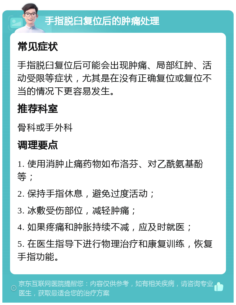 手指脱臼复位后的肿痛处理 常见症状 手指脱臼复位后可能会出现肿痛、局部红肿、活动受限等症状，尤其是在没有正确复位或复位不当的情况下更容易发生。 推荐科室 骨科或手外科 调理要点 1. 使用消肿止痛药物如布洛芬、对乙酰氨基酚等； 2. 保持手指休息，避免过度活动； 3. 冰敷受伤部位，减轻肿痛； 4. 如果疼痛和肿胀持续不减，应及时就医； 5. 在医生指导下进行物理治疗和康复训练，恢复手指功能。