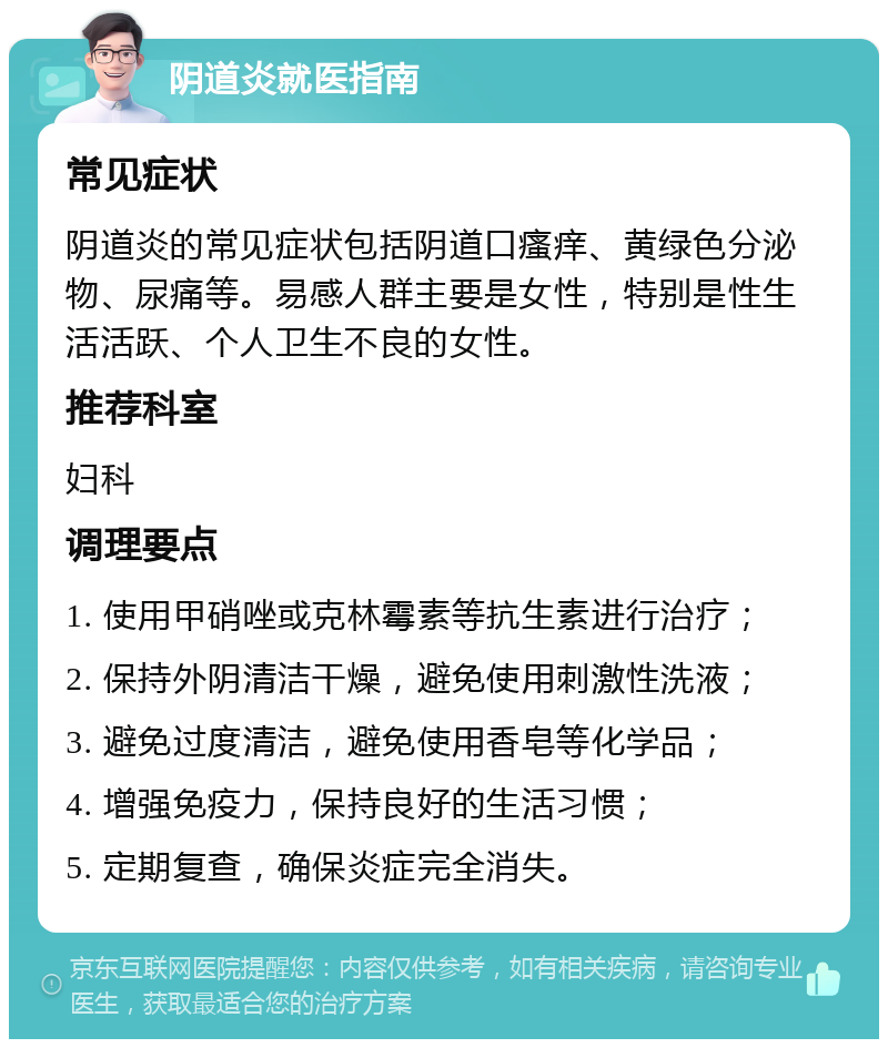 阴道炎就医指南 常见症状 阴道炎的常见症状包括阴道口瘙痒、黄绿色分泌物、尿痛等。易感人群主要是女性，特别是性生活活跃、个人卫生不良的女性。 推荐科室 妇科 调理要点 1. 使用甲硝唑或克林霉素等抗生素进行治疗； 2. 保持外阴清洁干燥，避免使用刺激性洗液； 3. 避免过度清洁，避免使用香皂等化学品； 4. 增强免疫力，保持良好的生活习惯； 5. 定期复查，确保炎症完全消失。