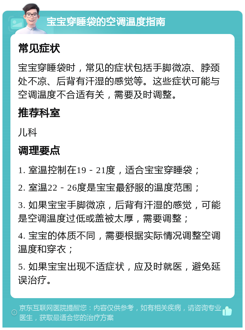 宝宝穿睡袋的空调温度指南 常见症状 宝宝穿睡袋时，常见的症状包括手脚微凉、脖颈处不凉、后背有汗湿的感觉等。这些症状可能与空调温度不合适有关，需要及时调整。 推荐科室 儿科 调理要点 1. 室温控制在19－21度，适合宝宝穿睡袋； 2. 室温22－26度是宝宝最舒服的温度范围； 3. 如果宝宝手脚微凉，后背有汗湿的感觉，可能是空调温度过低或盖被太厚，需要调整； 4. 宝宝的体质不同，需要根据实际情况调整空调温度和穿衣； 5. 如果宝宝出现不适症状，应及时就医，避免延误治疗。