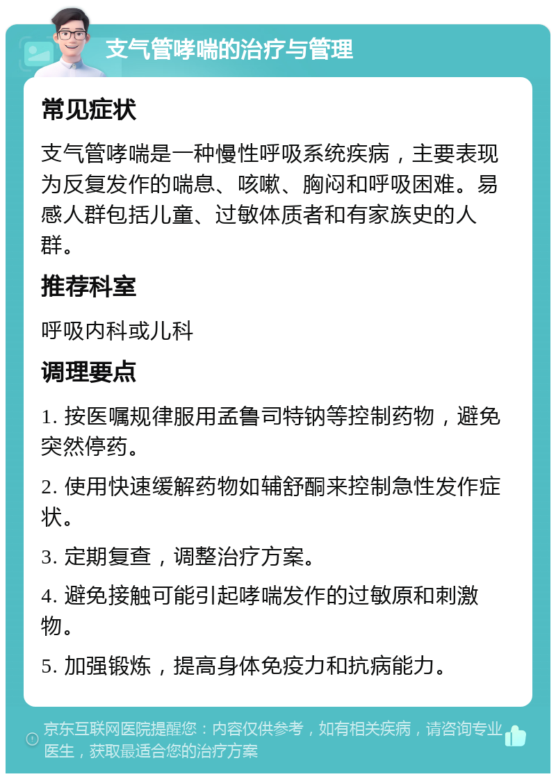 支气管哮喘的治疗与管理 常见症状 支气管哮喘是一种慢性呼吸系统疾病，主要表现为反复发作的喘息、咳嗽、胸闷和呼吸困难。易感人群包括儿童、过敏体质者和有家族史的人群。 推荐科室 呼吸内科或儿科 调理要点 1. 按医嘱规律服用孟鲁司特钠等控制药物，避免突然停药。 2. 使用快速缓解药物如辅舒酮来控制急性发作症状。 3. 定期复查，调整治疗方案。 4. 避免接触可能引起哮喘发作的过敏原和刺激物。 5. 加强锻炼，提高身体免疫力和抗病能力。