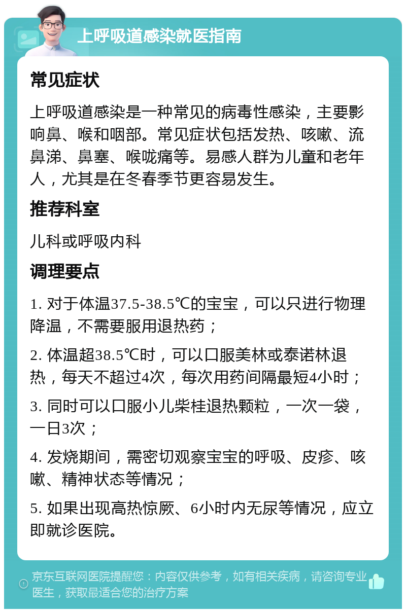 上呼吸道感染就医指南 常见症状 上呼吸道感染是一种常见的病毒性感染，主要影响鼻、喉和咽部。常见症状包括发热、咳嗽、流鼻涕、鼻塞、喉咙痛等。易感人群为儿童和老年人，尤其是在冬春季节更容易发生。 推荐科室 儿科或呼吸内科 调理要点 1. 对于体温37.5-38.5℃的宝宝，可以只进行物理降温，不需要服用退热药； 2. 体温超38.5℃时，可以口服美林或泰诺林退热，每天不超过4次，每次用药间隔最短4小时； 3. 同时可以口服小儿柴桂退热颗粒，一次一袋，一日3次； 4. 发烧期间，需密切观察宝宝的呼吸、皮疹、咳嗽、精神状态等情况； 5. 如果出现高热惊厥、6小时内无尿等情况，应立即就诊医院。