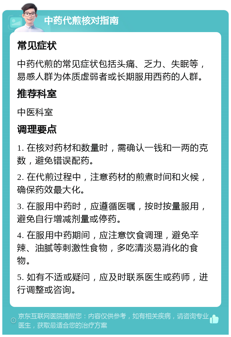 中药代煎核对指南 常见症状 中药代煎的常见症状包括头痛、乏力、失眠等，易感人群为体质虚弱者或长期服用西药的人群。 推荐科室 中医科室 调理要点 1. 在核对药材和数量时，需确认一钱和一两的克数，避免错误配药。 2. 在代煎过程中，注意药材的煎煮时间和火候，确保药效最大化。 3. 在服用中药时，应遵循医嘱，按时按量服用，避免自行增减剂量或停药。 4. 在服用中药期间，应注意饮食调理，避免辛辣、油腻等刺激性食物，多吃清淡易消化的食物。 5. 如有不适或疑问，应及时联系医生或药师，进行调整或咨询。