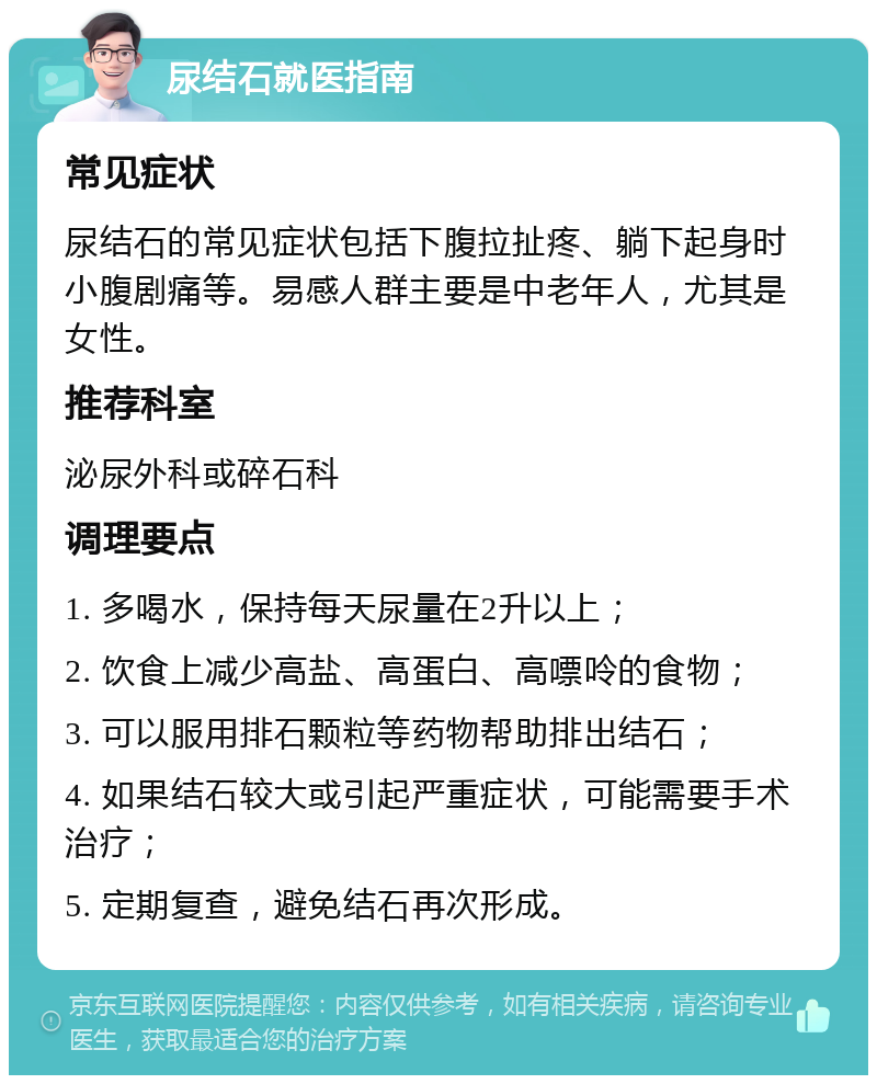 尿结石就医指南 常见症状 尿结石的常见症状包括下腹拉扯疼、躺下起身时小腹剧痛等。易感人群主要是中老年人，尤其是女性。 推荐科室 泌尿外科或碎石科 调理要点 1. 多喝水，保持每天尿量在2升以上； 2. 饮食上减少高盐、高蛋白、高嘌呤的食物； 3. 可以服用排石颗粒等药物帮助排出结石； 4. 如果结石较大或引起严重症状，可能需要手术治疗； 5. 定期复查，避免结石再次形成。